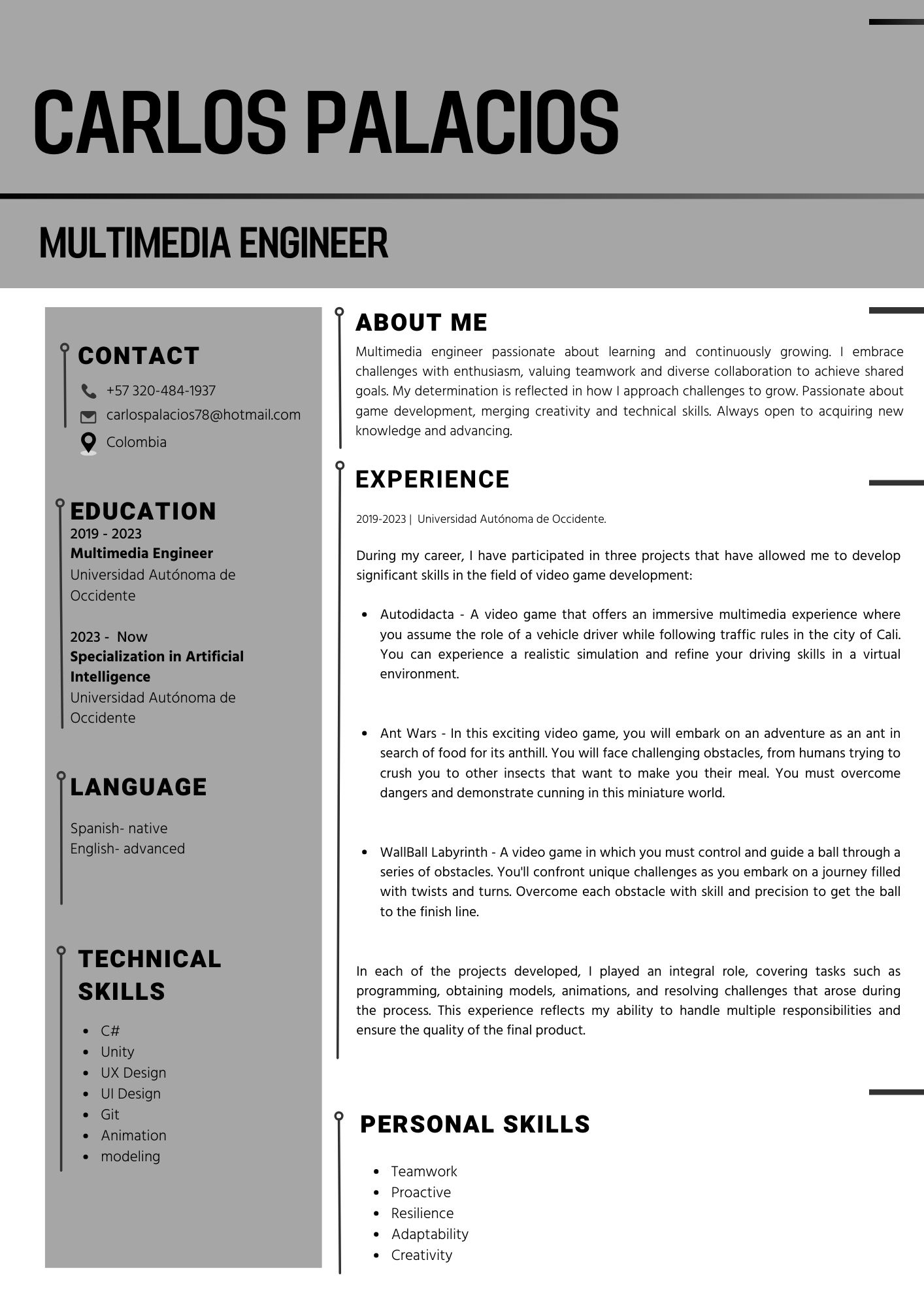 ABOUT ME

Multimedia engineer passionate about learning and continuously growing. | embrace
challenges with enthusiasm, valuing teamwork and diverse collaboration to achieve shared
goals. My determination is reflected in how | approach challenges to grow. Passionate about

game development, merging creativity and technical skills. Always open tc acquiring new
knowledge and advancing

EXPERIENCE

2019-0023 | Un vers dad Autonoma de Occidente

During my career, | have participated in three projects that have allowed me to develop
significant skills in the field of video game development:

Autodidacta - A video game that offers an immersive multimedia experience where
you assume the role of a vehicle driver while following traffic rules in the city of Cali.
You can experience a realistic simulation and refine your driving skills in a virtual
environment.

Ant Wars - In this exciting video game, you will embark on an adventure as an ant in
search of food for its anthill. You will face challenging obstacles, from humans trying to
crush you to other insects that want to make you their meal. You must overcome
dangers and demonstrate cunning in this miniature world.

WallBall Labyninth - A video game in which you must control and guide a ball through a
senes of obstacles. You'll confront unique challenges as you embark on a journey filled
with twists and turns. Overcome each obstacle with skill and precision to get the ball
to the finish line

In each of the projects developed, | played an integral role, covering tasks such as
programming, obtaining models, animations, and resolving challenges that arose during
the process. This experience reflects my ability to handle multiple responsibilities and
ensure the quality of the final product.

PERSONAL SKILLS

Teamwork
Proactive
Resilience
Adaptability
Creativity