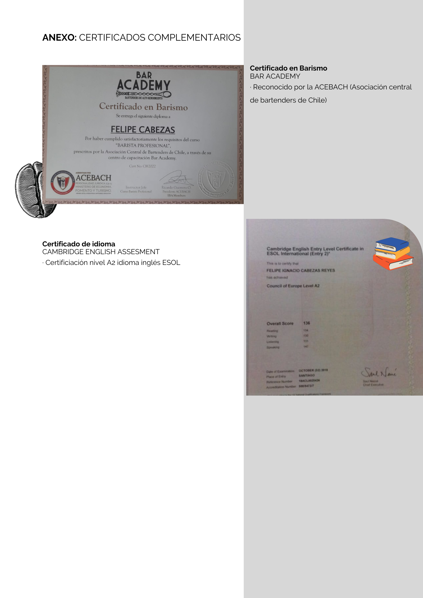 ANEXO: CERTIFICADOS COMPLEMENTARIOS

Certificado en Barismo
BAR ACADEMY

-Reconocido por la ACEBACH (Asociacion central
de bartenders de Chile)

       
 

Certificado de idioma
CAMBRIDGE ENGLISH ASSESMENT

Certificiacion nivel A2 idioma ingles ESOL