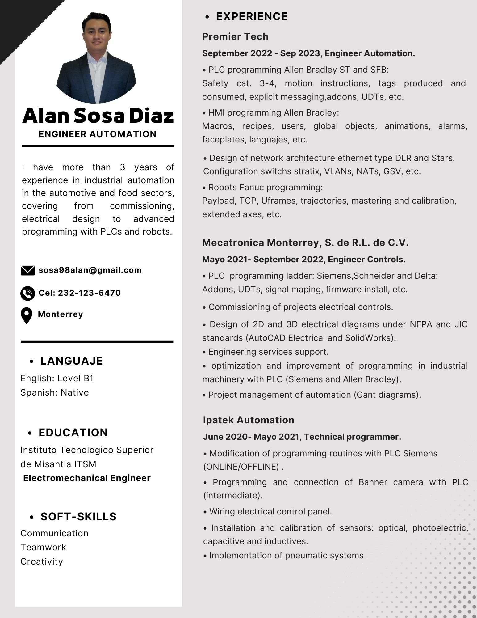 Alan SosaDiaz

ENGINEER AUTOMATION

 

I have more than 3 years of
experience in industrial automation
in the automotive and food sectors,
covering from commissioning,
electrical design to advanced
programming with PLCs and robots.

4 sosa98alan@gmail.com

S Cel: 232-123-6470

Q Monterrey

 

» LANGUAJIJE

English: Level B1
Spanish: Native

« EDUCATION
Instituto Tecnologico Superior
de Misantla ITSM
Electromechanical Engineer

e SOFT-SKILLS
Communication
Teamwork
Creativity

EXPERIENCE

Premier Tech
September 2022 - Sep 2023, Engineer Automation.
* PLC programming Allen Bradley ST and SFB:

Safety cat. 3-4, motion instructions, tags produced and
consumed, explicit messaging,addons, UDTs, etc.

« HMI programming Allen Bradley:
Macros, recipes, users, global objects, animations, alarms,
faceplates, languajes, etc.

« Design of network architecture ethernet type DLR and Stars.
Configuration switchs stratix, VLANs, NATs, GSV, etc.

« Robots Fanuc programming:
Payload, TCP, Uframes, trajectories, mastering and calibration,
extended axes, etc.

Mecatronica Monterrey, S. de R.L. de C.V.

Mayo 2021- September 2022, Engineer Controls.

« PLC programming ladder: Siemens,Schneider and Delta:
Addons, UDTs, signal maping, firmware install, etc.

+ Commissioning of projects electrical controls.

« Design of 2D and 3D electrical diagrams under NFPA and JIC
standards (AutoCAD Electrical and SolidWorks).

« Engineering services support.

« optimization and improvement of programming in industrial
machinery with PLC (Siemens and Allen Bradley).

« Project management of automation (Gant diagrams).

Ipatek Automation
June 2020- Mayo 2021, Technical programmer.

» Modification of programming routines with PLC Siemens
(ONLINE/OFFLINE) .

* Programming and connection of Banner camera with PLC
(intermediate).

« Wiring electrical control panel.

« Installation and calibration of sensors: optical, photoelectric,
capacitive and inductives.

« Implementation of pneumatic systems