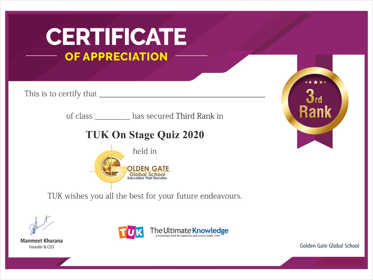 CERTIFICATE

OF APPRECIATION

 

This is to certify that

of class has secured Third Rank in

TUK On Stage Quiz 2020

held in

ER
Ga OLDEN GATE
~~

Global School
uc anon That frevoles

TUK wishes you all the best for your future endeavours.

¥ ma The Ultimate Knowledge
Manmeet Khurana
Founce: & (0 Golden Gate Global Schoo!