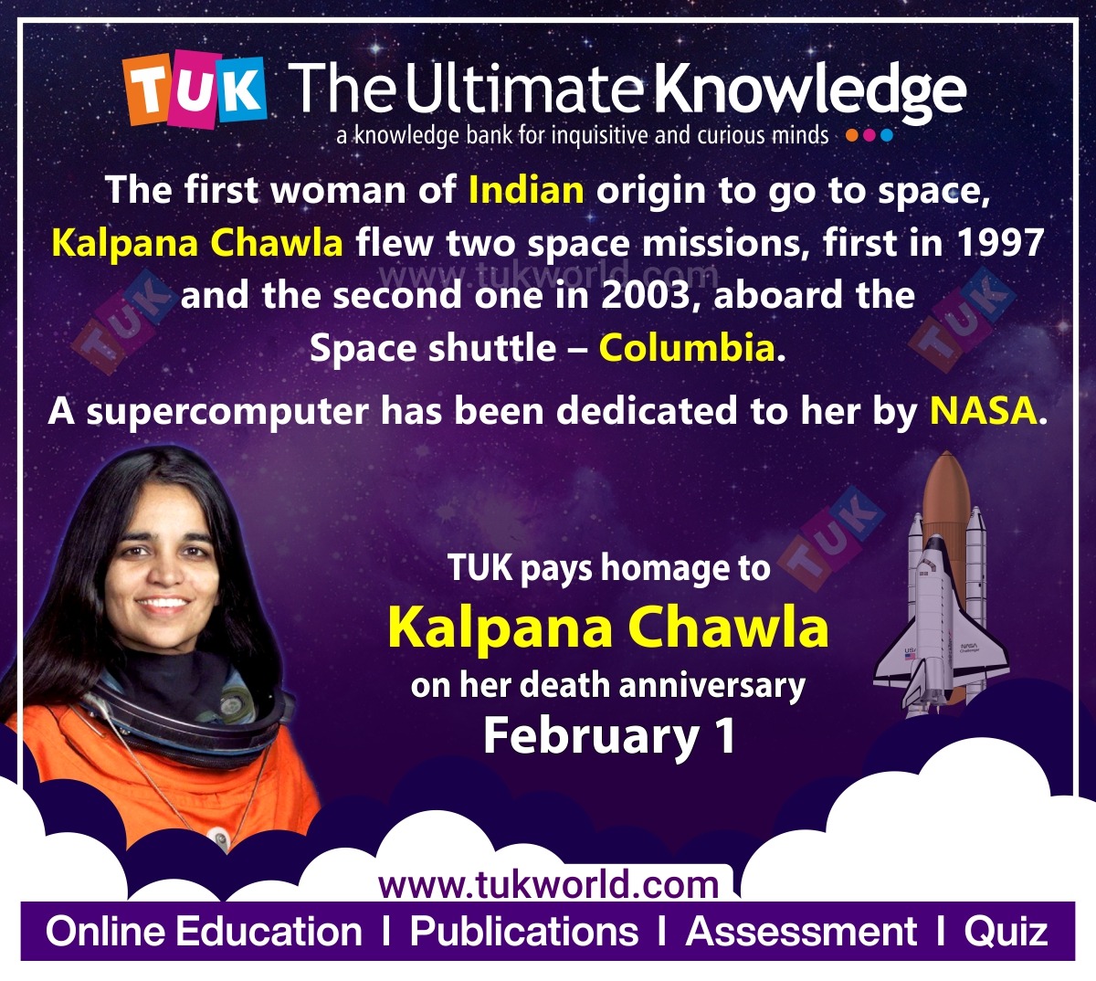 LL REV tL eee

a AA bank for inquisitive and curious minds ®
LL) po" woman of Indian origin to go to space,
Kalpana Chawla flew two ETL missions, first in 1997
and the second one in 2003, aboard the
Space shuttle — Columbia.

A supercomputer has been dedicated to her by NASA.

TUK pays homage to
Kalpana Chawla
on her death anniversary

February 1

www.tukworld.com
Online Education | Publications | Assessment | Quiz