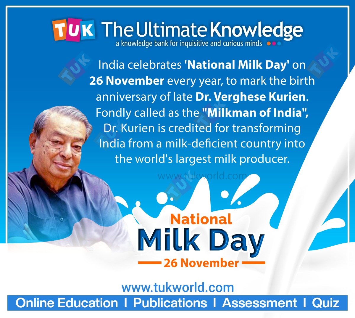 TUK TheUltimate Knowledge

a knowledge bank for inquisitive and curious minds

India celebrates 'National Milk Day' on
26 November every year, to mark the birth
anniversary of late Dr. Verghese Kurien.
Fondly called as the "Milkman of India",

2 Dr. Kurien is credited for transforming
India from a milk-deficient country into
the world's largest milk producer.

u National

Milk Day

— 26 November ==

www.tukworld.com
Online Education | Publications | Assessment | Quiz
