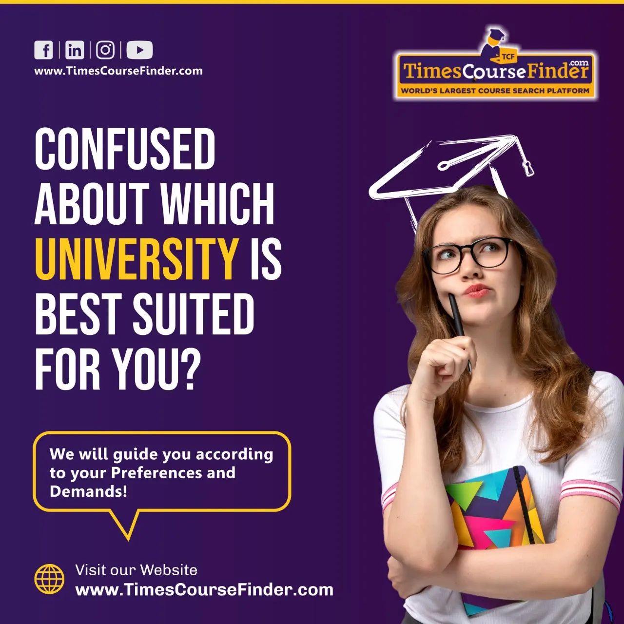 G-JEl TE
www.TimesCourseFinder.com TimesCourseFinder

CONFUSED
LL TH,
UNIVERSITY IS
HR NUE
FOR YOU?

WORLD'S LARGEST COURSE SEARCH PLATFORM

We will guide you according
to your Preferences and

Demands!

 

Visit our Website
www.TimesCourseFinder.com