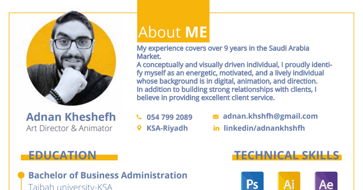 Adnan Kheshefh

About ME

 

My experience covers over 9 years in the Saudi Arabia
Market.

A conceptually and visually driven individual, | proudly identi-
fy myself as an energetic, motivated, and a lively individual
whose background is in digital, animation, and direction.

In addition to building strong relationships with clients, |
believe in providing excellent client service.

. 054 799 2089 = adnan.khshfh@gmail.com

Art Director &amp; Animator 9 KSA-Riyadh in linkedin/adnankhshfh
Bachelor of Business Administration ™ .
Taibah tiniver