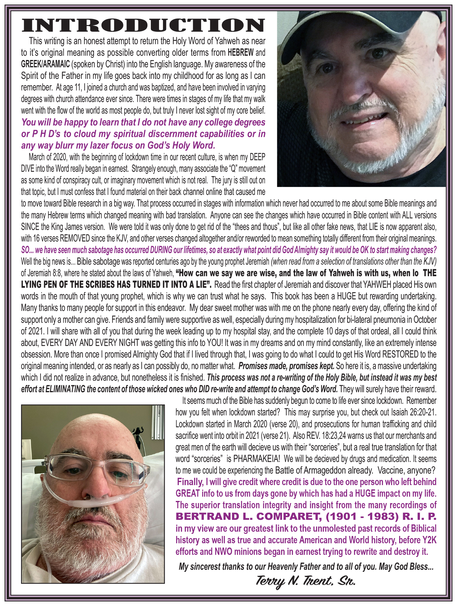 INTRODUCTION

This writing is an honest attempt to return the Holy Word of Yahweh as near
to it's original meaning as possible converting older terms from HEBREW and
GREEK/ARAMAIC (spoken by Christ) into the English language. My awareness of the
Spirit of the Father in my life goes back into my childhood for as long as | can
remember. Atage 11, | joined a church and was baptized, and have been involved in varying
degrees with church attendance ever since. There were fimes in stages of my life that my walk
went with the flow of the world as most people do, but truly | never lost sight of my core belief.
You will be happy to learn that | do not have any college degrees
or P HD's to cloud my spiritual discernment capabilities or in
any way blurr my lazer focus on God's Holy Word.
March of 2020, with the beginning of lockdown time in our recent cutture, is when my DEEP
DIVE into the Word really began in eamest. Strangely enough, many associate the “Q” movement
as some kind of conspiracy cult, or imaginary movement which is not real. The jury is still out on
that topic. but | must confess that | found material on their back channel online that caused me
fo move toward Bible research in a big way. That process occurred in stages with information which never had occurred to me about some Bible meanings and
the many Hebrew terms which changed meaning with bad translation. Anyone can see the changes which have occurred in Bible content with ALL versions
SINCE the King James version. We were told it was only done to get rid of the “thees and thous”, but like all other fake news, that LIE is now apparent also,
with 16 verses REMOVED since the KJV, and other verses changed altogether andor rewarded to mean something totally different from their original meanings.
$0... we have seen much sabotage has occurred DURING our lifetimes, so at exactly what point did God Almighty say it would be OK to start making changes?
Well the dig news is... Bible sabotage was reported centuries ago by the young prophet Jeremiah (when read from a selection of translations other than the KJV)
of Jeremiah 8:8. where he stated about the laws of Yahweh, “How can we say we are wise, and the law of Yahweh is with us, when lo THE
LYING PEN OF THE SCRIBES HAS TURNED IT INTO A LIE". Read the first chapter of Jeremiah and discover that YAHWEH placed His own
words in the mouth of that young prophet, which is why we can trust what he says. This book has been a HUGE but rewarding undertaking
Many thanks to many people for support in this endeavor. My dear sweet mother was with me on the phone nearly every day, offering the kind of
support only a mother can give. Friends and family were supportive as well, especially during my hospitalization for bi-lateral pneumonia in October
of 2021. | will share with all of you that during the week leading up to my hospital stay, and the complete 10 days of that ordeal, all | could think
about, EVERY DAY AND EVERY NIGHT was getting this info to YOU! It was in my dreams and on my mind constantly. lie an extremely intense
obsession. More than once | promised Almighty God that if | lived through that, | was going to do what | could to get His Word RESTORED to the
original meaning intended, or as nearly as | can possibly do, no matter what. Promises made, promises kept. So here itis, a massive undertaking
which | did not realize in advance, but nonetheless it is finished. This process was not a re-writing of the Holy Bible, but instead it was my best
effort at ELIMINATING the content of those wicked ones who DID re-write and attempt to change God's Word. They will surely have their reward
It seems much of the Bible has suddenly begun to come to life ever since lockdown. Remember
how you felt when lockdown started? This may surprise you, but check out Isaiah 26:20-21.
Lockdown started in March 2020 (verse 20), and prosecutions for human trafficking and child
sacrifice went into orbitin 2021 (verse 21). Also REV. 18:23,24 warns us that our merchants and
great men of the earth will decieve us with their “sorceries”, but a real true translation for that
word “sorceries” is PHARMAKEIA! We will be decieved by drugs and medication. If seems
to me we could be experiencing the Battle of Armageddon already. Vaccine, anyone?
Finally, I will give credit where credit is due to the one person who left behind
GREAT info to us from days gone by which has had a HUGE impact on my life.
The superior translation integrity and insight from the many recordings of
BERTRAND L. COMPARET, (1901 - 1983) R. I. P.
in my view are our greatest link to the unmolested past records of Biblical
history as well as true and accurate American and World history, before Y2K
efforts and NWO minions began in earnest trying to rewrite and destroy it.

My sincerest thanks to our Heavenly Father and to all of you. May God Bless...
Terry MN. Trend, Ste.