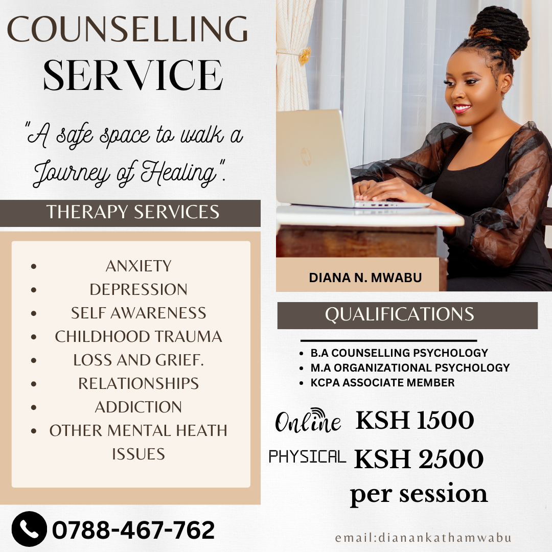 COUNSELLING
SERVICIY

A safe space to walk a
Journey of Healing

o ANXIETY
o DEPRESSION

o SELF AWARENESS QUALIFICATIONS

e CHILDHOOD TRAUMA

DIANA N. MWABU

 

* B.A COUNSELLING PSYCHOLOGY

° LOSS AND GRIEF. * M.A ORGANIZATIONAL PSYCHOLOGY

. RELATIONSHIPS + KCPA ASSOCIATE MEMBER

. ADDICTION =

o OTHER MENTAL HEATH Online KSH 1500
ISSUES PHYSICAL KSH 2500

per session
oS 0788-467-762 email:dianankathamwabu