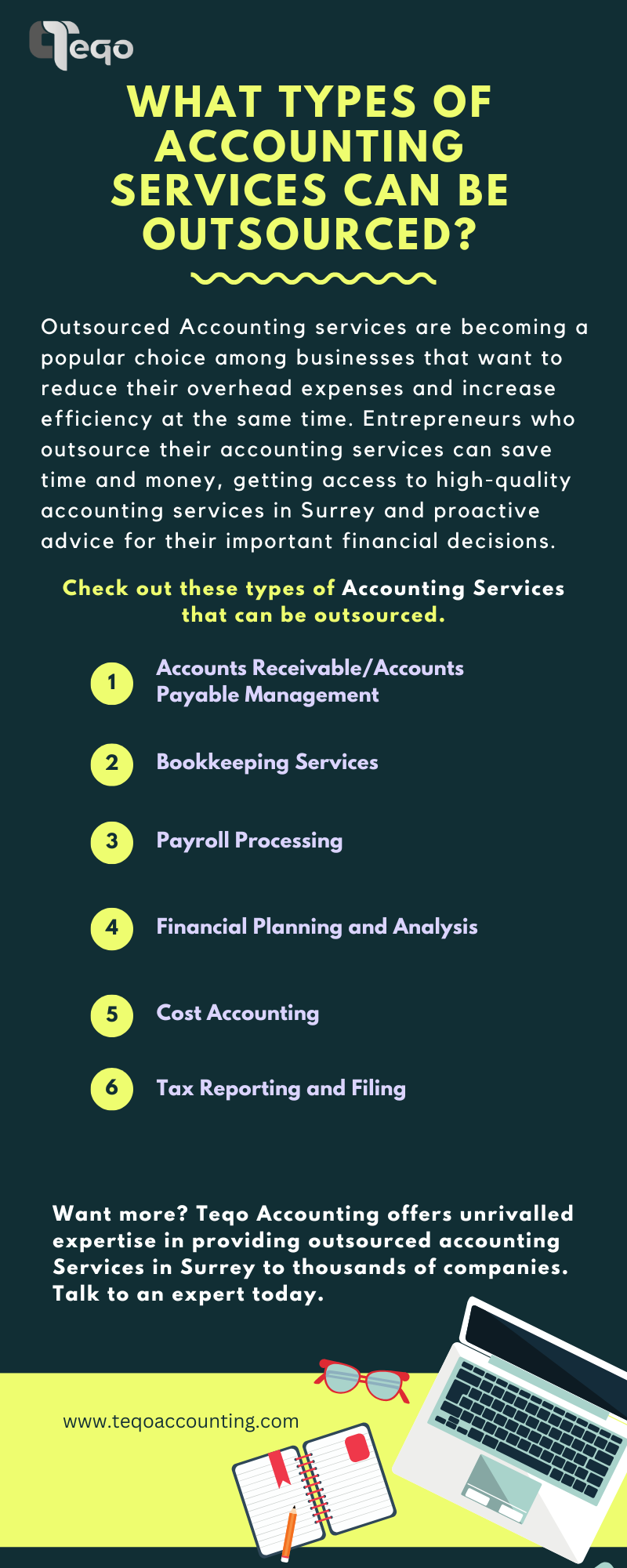 Cie
WHAT TYPES OF
ACCOUNTING

SERVICES CAN BE
OUTSOURCED?

 

Outsourced Accounting services are becoming a
popular choice among businesses that want to
reduce their overhead expenses and increase
efficiency at the same time. Entrepreneurs who
outsource their accounting services can save
time and money, getting access to high-quality
accounting services in Surrey and proactive
advice for their important financial decisions.

Check out these types of Accounting Services
(LC TR LN TWIST IVI ITT

Accounts Receivable/Accounts
Payable Management

ZY CET TT TU TH

Payroll Processing

[AGC LSCIR FRU ELE WG EYE

Cost Accounting

Tax Reporting and Filing

Want more? Teqo Accounting offers unrivalled
expertise in providing outsourced accounting
Services in Surrey to thousands of companies.
Talk to an expert today.

www.tegoaccounting.com