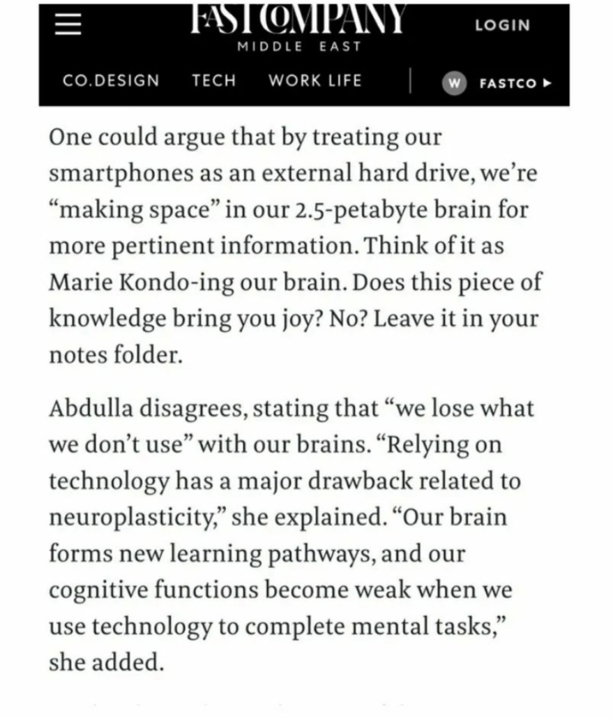 CO.DESIGN ¢ WORK LIFE W) FASTCO »

 

One could argue that by treating our
smartphones as an external hard drive, we're
“making space” in our 2.5-petabyte brain for
more pertinent information. Think of it as
Marie Kondo-ing our brain. Does this piece of
knowledge bring you joy? No? Leave it in your
notes folder.

Abdulla disagrees, stating that “we lose what
we don’t use” with our brains. “Relying on
technology has a major drawback related to
neuroplasticity,” she explained. “Our brain
forms new learning pathways, and our
cognitive functions become weak when we
use technology to complete mental tasks,”
she added.