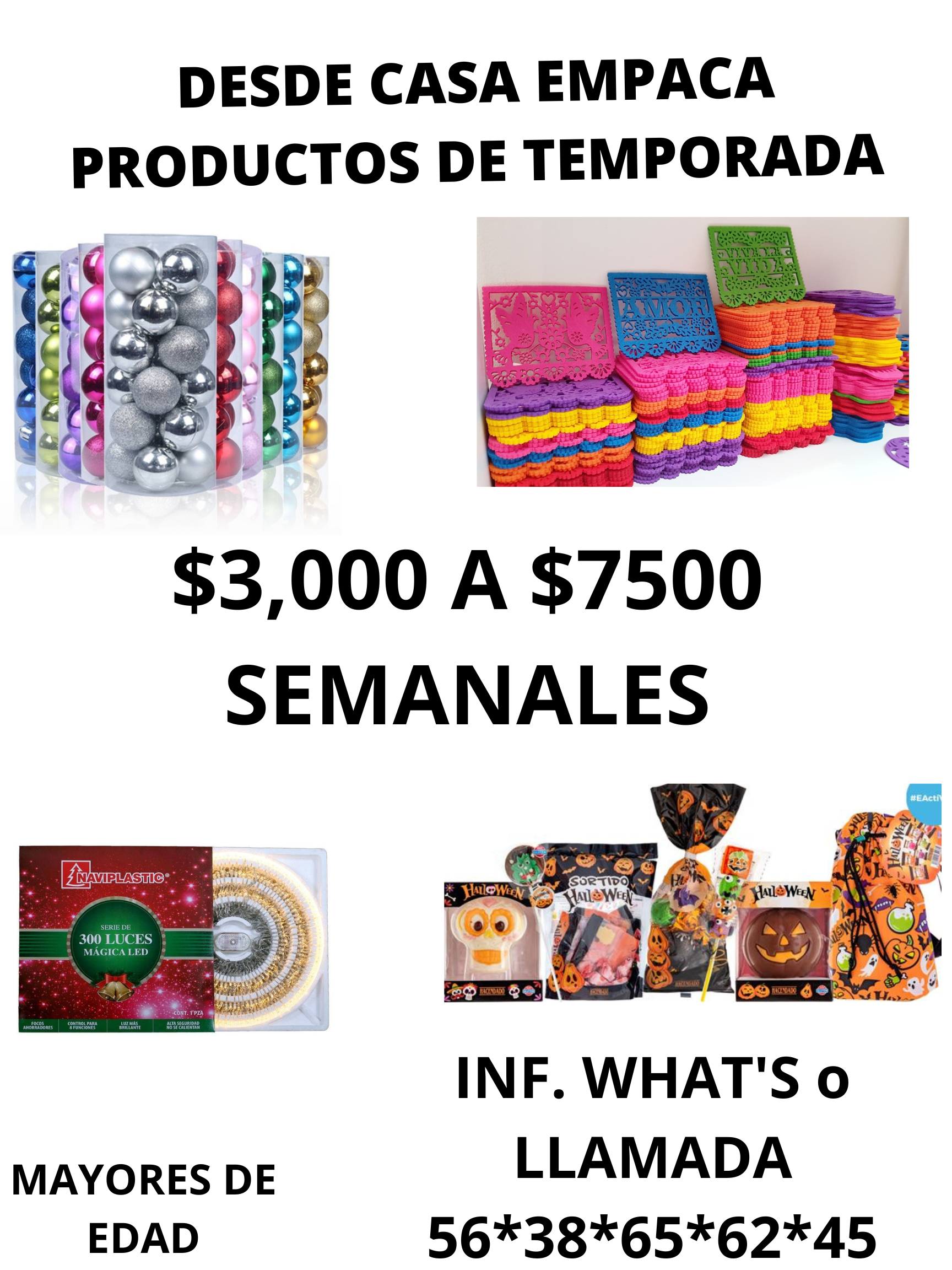 DESDE CASA EMPACA
PRODUCTOS DE TEMPORADA

     

-
4

$3,000 A $7500
SEMANALES

  

MAYORES DE LLAMADA
EDAD 56*38*65*62*45