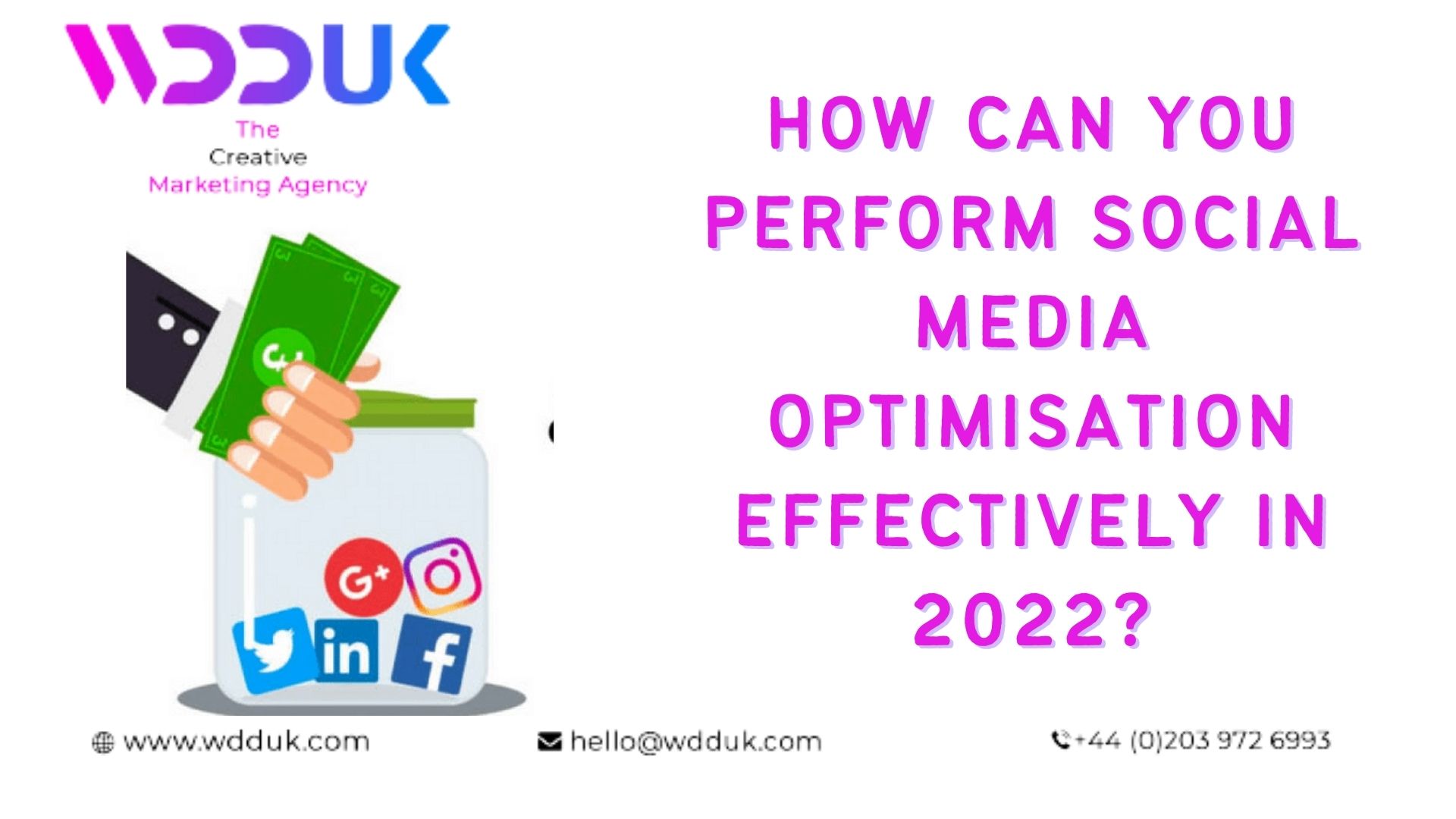 WOU HOW CAN YOU
So PERFORM SOCIAL

&gt; MEDIA
OPTIMISATION

: EFFECTIVELY IN
5 20227?

&amp; wwwwdduk.com hello@wdduk.com +44 (0)203 972 6993

3