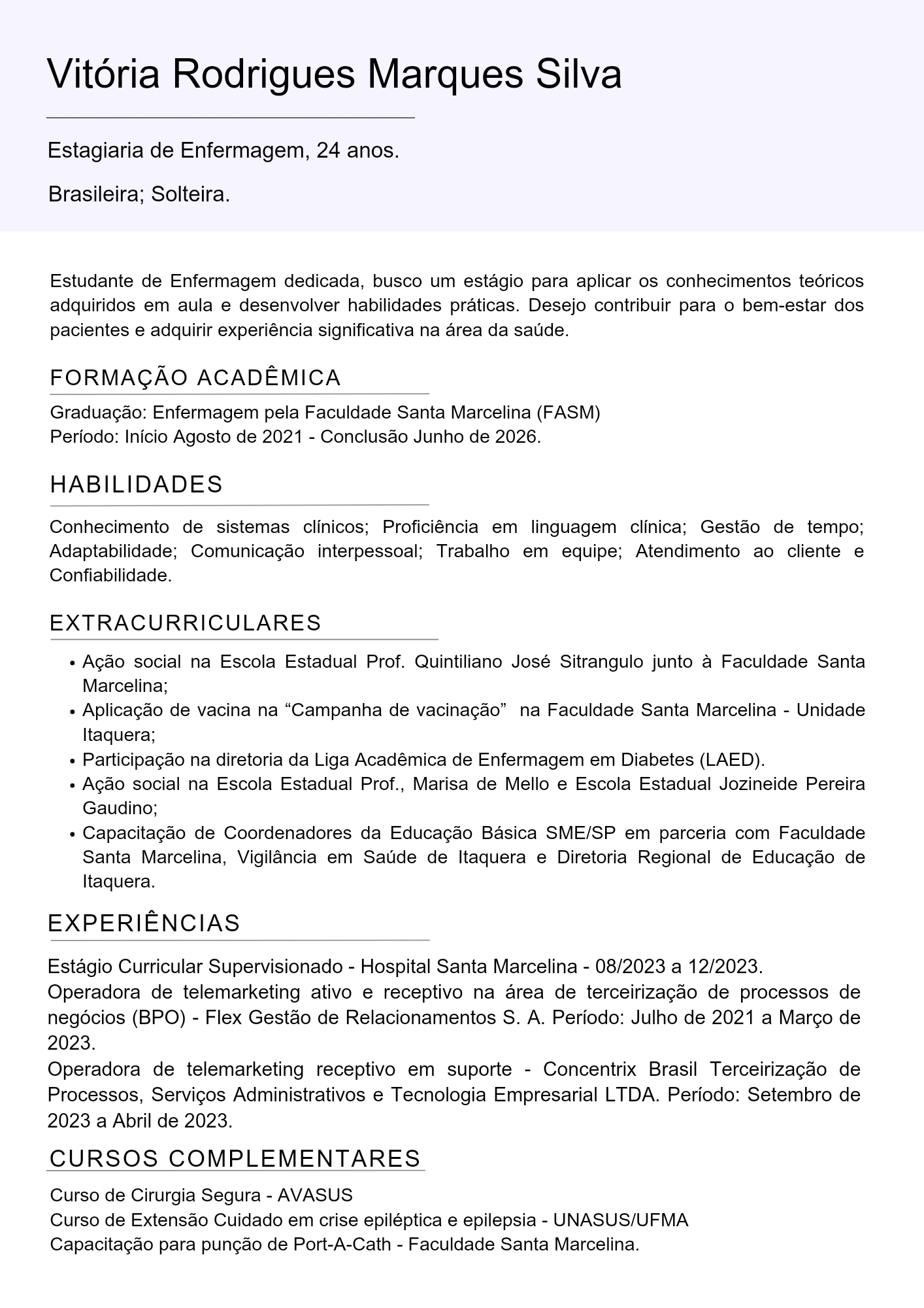 Vitoria Rodrigues Marques Silva

Estagiaria de Enfermagem, 24 anos.

Brasileira; Solteira.

Estudante de Enfermagem dedicada, busco um estagio para aplicar os conhecimentos teoricos
adquiridos em aula e desenvolver habilidades praticas. Desejo contribuir para o bem-estar dos
pacientes e adquirir experiéncia significativa na area da saude.

FORMAGAO ACADEMICA

Graduacgao: Enfermagem pela Faculdade Santa Marcelina (FASM)
Periodo: Inicio Agosto de 2021 - Conclusao Junho de 2026

HABILIDADES

Conhecimento de sistemas clinicos; Proficiéncia em linguagem clinica; Gestao de tempo;
Adaptabilidade; Comunicagao interpessoal, Trabalho em equipe; Atendimento ao cliente e
Confiabilidade

EXTRACURRICULARES

« Agao social na Escola Estadual Prof. Quintiliano José Sitrangulo junto a Faculdade Santa
Marcelina;

« Aplicagao de vacina na “Campanha de vacinagao” na Faculdade Santa Marcelina - Unidade
ltaquera;

« Participagao na diretoria da Liga Académica de Enfermagem em Diabetes (LAED).

« Agao social na Escola Estadual Prof., Marisa de Mello e Escola Estadual Jozineide Pereira
Gaudino;

« Capacitagao de Coordenadores da Educagao Basica SME/SP em parceria com Faculdade
Santa Marcelina, Vigilancia em Saude de ltaquera e Diretoria Regional de Educagao de
Itaquera.

EXPERIENCIAS

Estagio Curricular Supervisionado - Hospital Santa Marcelina - 08/2023 a 12/2023.
Operadora de telemarketing ativo e receptivo na area de terceirizagdo de processos de
negocios (BPO) - Flex Gestao de Relacionamentos S. A. Periodo: Julho de 2021 a Margo de
2023.

Operadora de telemarketing receptivo em suporte - Concentrix Brasil Terceirizagdo de
Processos, Servigos Administrativos e Tecnologia Empresarial LTDA. Periodo: Setembro de
2023 a Abril de 2023.

CURSOS COMPLEMENTARES

Curso de Cirurgia Segura - AVASUS
Curso de Extensao Cuidado em crise epiléptica e epilepsia - UNASUS/UFMA
Capacitagao para pungao de Port-A-Cath - Faculdade Santa Marcelina.