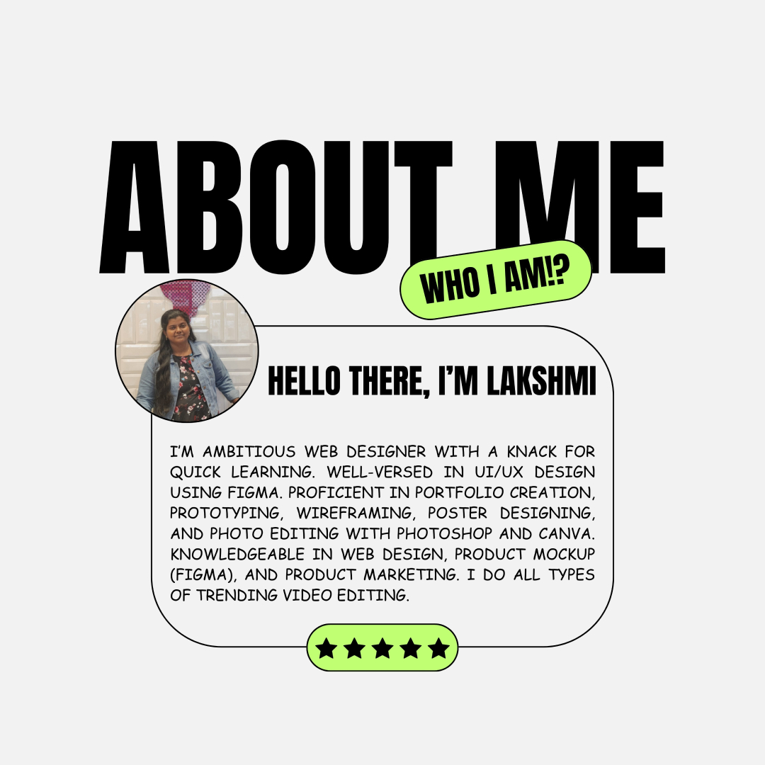 ABOUT ME

    
 
  
       
   
   
     

HELLO THERE, I'M LAKSHMI

I'M AMBITIOUS WEB DESIGNER WITH A KNACK FOR
QUICK LEARNING. WELL-VERSED IN UI/UX DESIGN
USING FIGMA. PROFICIENT IN PORTFOLIO CREATION,
PROTOTYPING, WIREFRAMING, POSTER DESIGNING,
AND PHOTO EDITING WITH PHOTOSHOP AND CANVA.
KNOWLEDGEABLE IN WEB DESIGN, PRODUCT MOCKUP
(FIGMA), AND PRODUCT MARKETING. I DO ALL TYPES
OF TRENDING VIDEO EDITING.