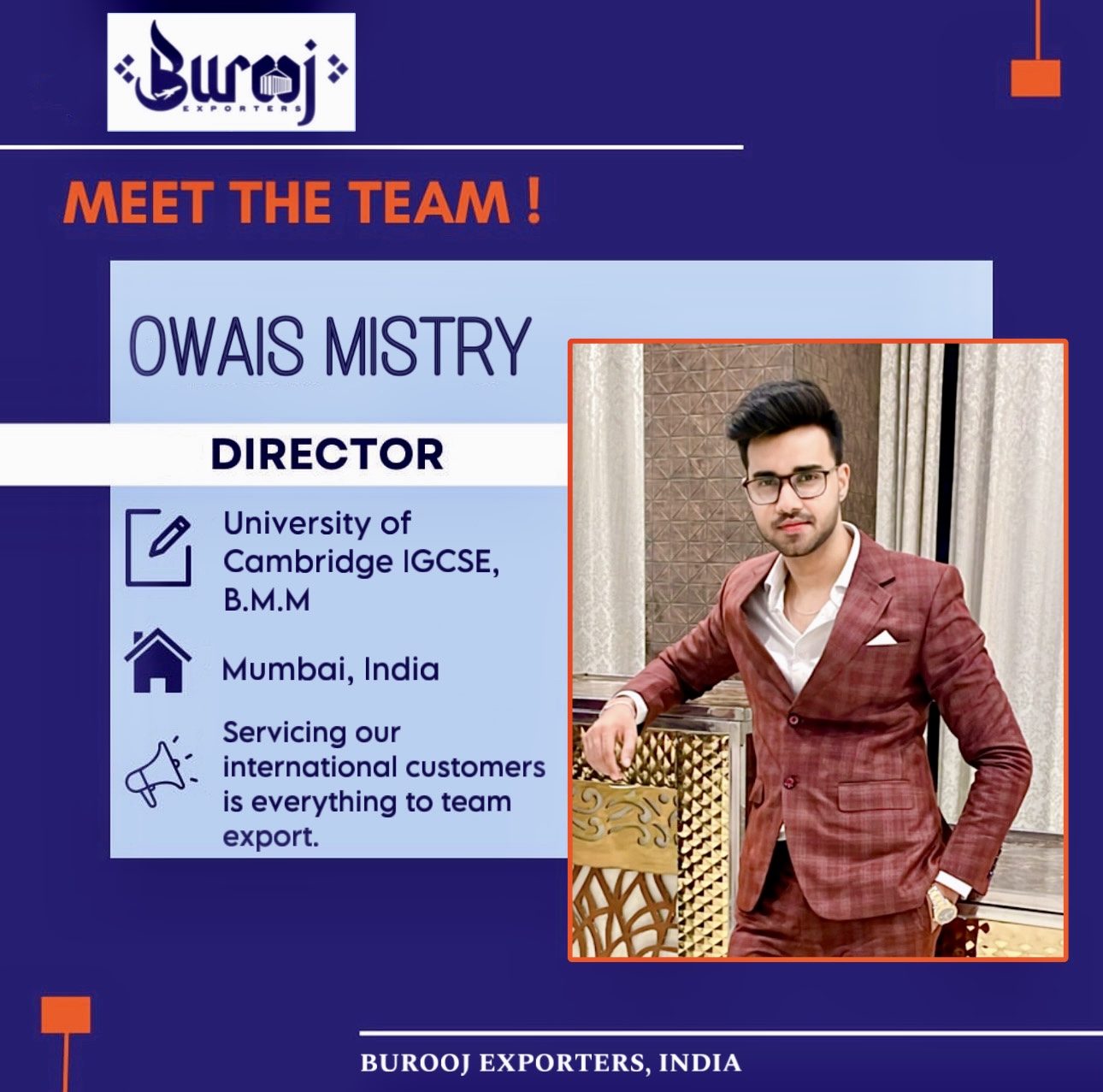 MEET THE TEAM!

OWAIS MISTRY

DIRECTOR

University of
Cambridge IGCSE,
B.M.M

|)
) Mumbai, India

. Servicing our
x: international customers 3

is everything to team
export.

 

BUROOJ EXPORTERS, INDIA