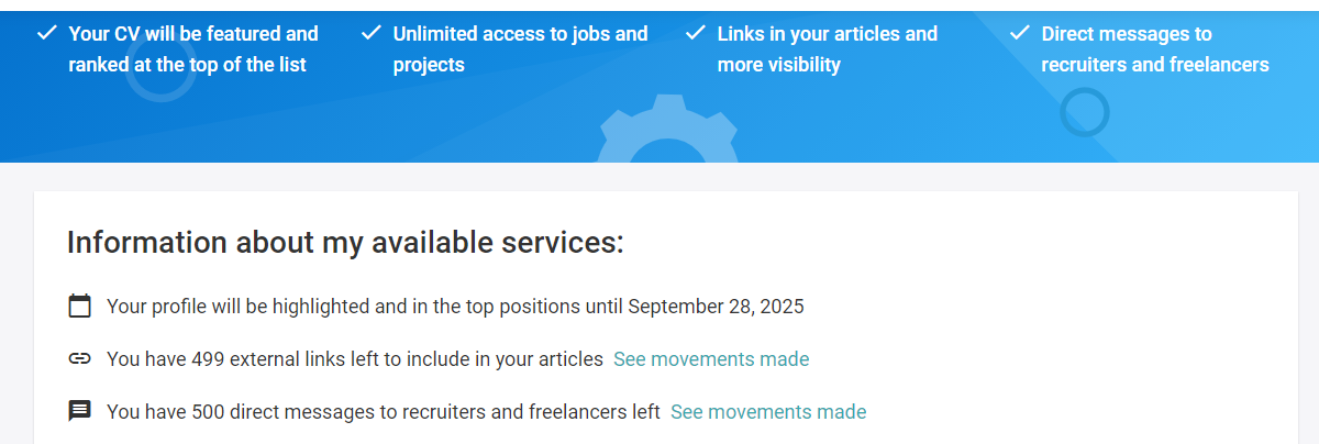 + Your CV will be featured and + Unlimited access to jobs and + Links in your articles and
er ra projects [er

+ Direct messages to
recruiters and freelancers

 

Information about my available services:

[3 Your profile will be highlighted and in the top positions until September 28, 2025

   

© You have 499 external links left to include in your articles See m ents 1m

 

B You have S00 direct messages to recruiters and freelancers left. See movements made