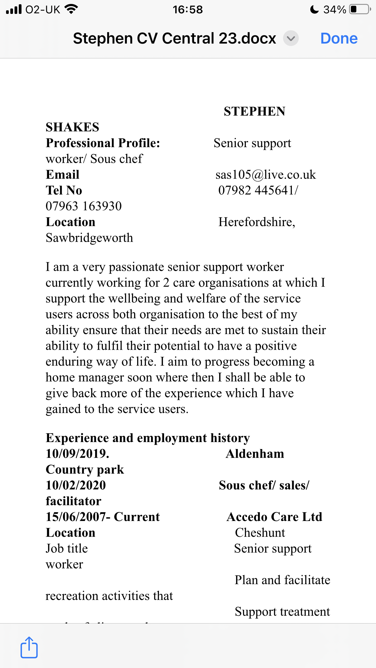 all 02-UK 2° 16:58 CC 3%@

Stephen CV Central 23.docx + Done

STEPHEN
SHAKES
Professional Profile: Senior support
worker/ Sous chef
Email sas105@live.co.uk
Tel No 07982 445641/
07963 163930
Location Herefordshire,
Sawbridgeworth

I am a very passionate senior support worker
currently working for 2 care organisations at which I
support the wellbeing and welfare of the service
users across both organisation to the best of my
ability ensure that their needs are met to sustain their
ability to fulfil their potential to have a positive
enduring way of life. I aim to progress becoming a
home manager soon where then I shall be able to
give back more of the experience which I have
gained to the service users.

Experience and employment history

10/09/2019. Aldenham
Country park

10/02/2020 Sous chef/ sales/
facilitator

15/06/2007- Current Accedo Care Ltd
Location Cheshunt

Job title Senior support
worker

Plan and facilitate
recreation activities that
Support treatment