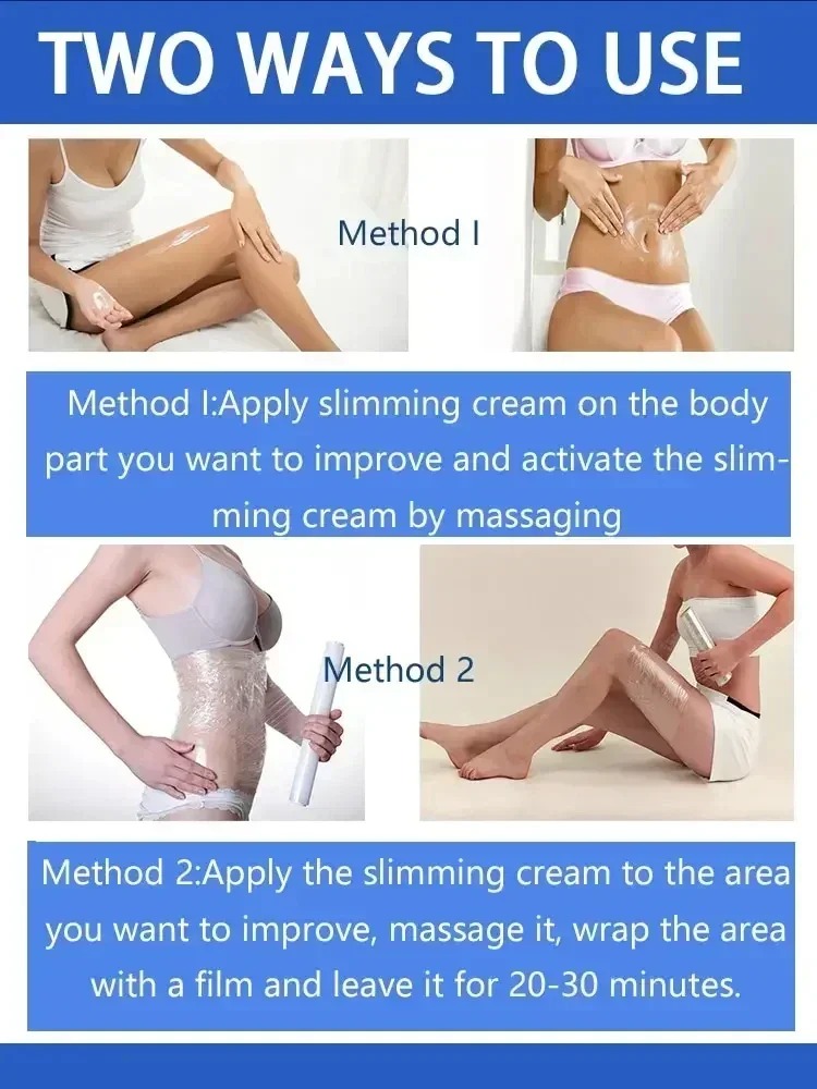 TWO WAYS TO ls

Method I:Apply slimming cream on the body
part you want to improve and activate the slim-
cream by massaging

Method 2

Method 2:Apply the slimming cream to the area
you want to improve, massage it, wrap the area
with a film and leave it for 20-30 minutes.