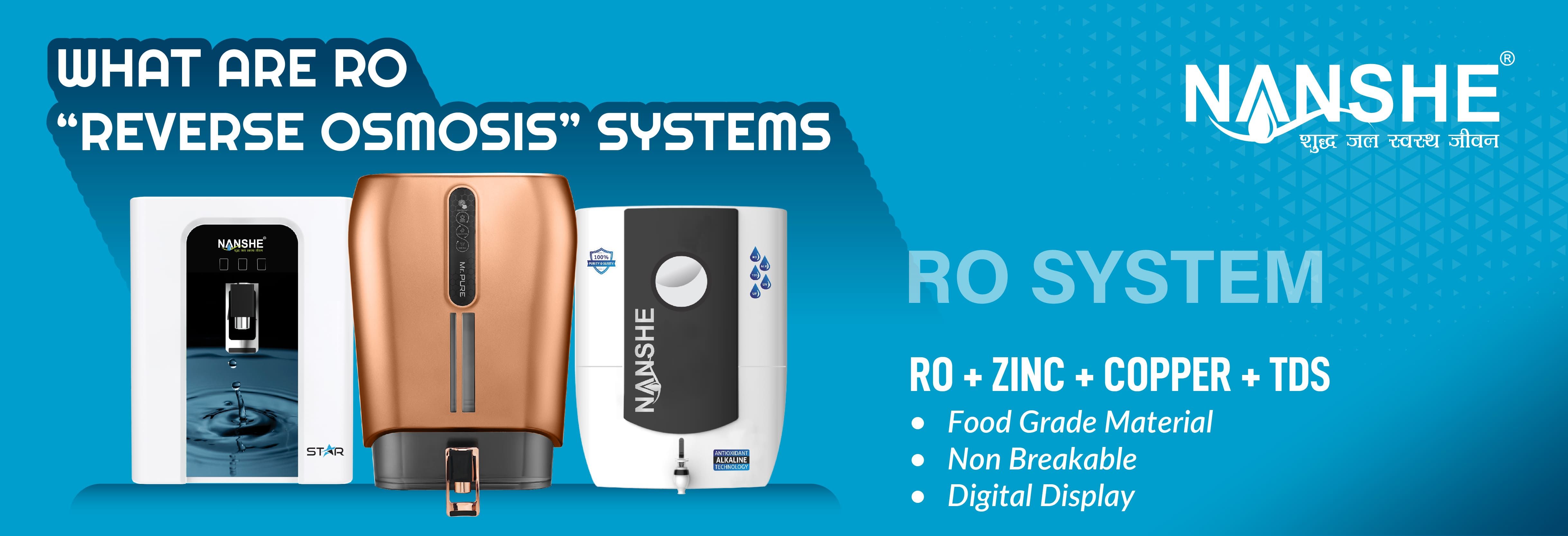 WHAT ARE RO
“REVERSE OSMOSIS” SYSTEMS

NANSHE

RO SYSTEM

RO + ZINC + COPPER + TDS
eo Food Grade Material

e Non Breakable

e Digital Display