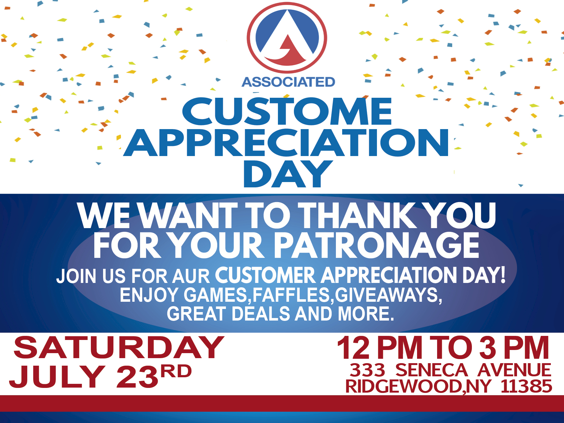 LL” CUSTOME
: © APSRECIATION'
DAY

ASE TTR GE
FOR YOUR PATRONAGE

JOIN US FOR AUR CUSTOMER APPRECIATION DAY!
ENJOY GAMES, FAFFLES,GIVEAWAYS,
GREAT DEALS AND MORE.

SATURDAY 12PM TO 3 PM

RD 333 SENECA AVENUE
JULY 23 RIDGEWOOD,NY 11385