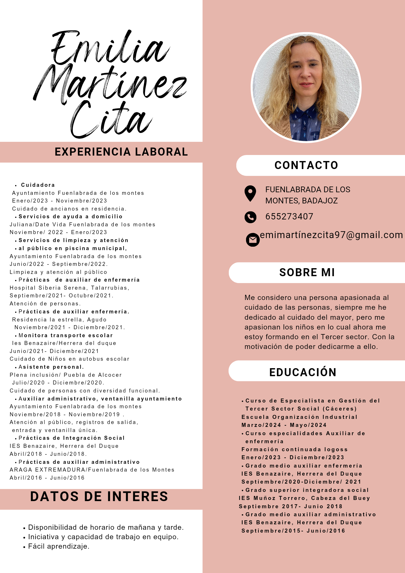 EXPERIENCIA LABORAL
+ Cuidadora
Ayuntamiento Fuenlabrada de los montes
023
Cuidado de ancianos en residencia
«Servicios de ayuda a domicilio
- Noviembre
En
Juhana/Date a Fuenl de los monltes
Noviembre! 2022 - Enero/2023
.Servicios de limpieza y atencién
«al pablico en piscina municipal,
Ayuntamiento Fuenlabrada de
s montes
Junio/2022 - Sepltiembre/2022
Limpieza y ale
«Practicas de auxiliar de enfermeria
Hospital Siberia Serena
Septiembre/2021- Octubre/2021
Atencion de personas
5n al publico
larrubias
«Practicas de auxiliar enfermeria
Residencia la estrella do
Noviembre/2021 - Diciembre/2021
<Monitora transporte escolar
sel duque
les Benazaire/Herrera
Junio - Diciembre/2
Cuidado de Nifcs en autobus escolar
.Asistente personal.
Plena Puebla de Alcocer
Julio embre/2020
Cuidado de p sonas con diversidad funcional
<Auxiliar administrativo, ventanilla ayuntamiento
Ayuntamiento Fuenlabrada de montes
Noviembre/2018 - Noviembre
Atencion al publico, regist
entrada y ventanilla unica
+«Practicas de Integracion Social
IES Benazaire, Herrera del Duque
Abri1/2018 - Junio/2018
+Practicas de auxiliar administrativo
ARAGA EXTREMADURA/Fuenlabrada de los
Abri1/2016 - Junio/2016
DATOS DE INTERES
«. Disponibilidad de horario de mafiana y tarde
« Iniciativa y capacidad de trabajo en equipo
«. Facil aprendizaje
CONTACTO
FUENLABRADA DE LOS
MONTES, BADAJOZ
QO 655273407
@cmimartinezcitad7@gmail.com
SOBRE MI
Me considero una persona apasionada al
cuidado de las personas, siempre me he
dedicado al cuidado del mayor, pero me
apasionan los nifios en lo cual ahora me
estoy formando en el Tercer sector. Con la
motivacion de poder dedicarme a ello.
EDUCACION
«Curso de Especialista en Gestion del
Tercer Sector Social (Caceres)
Escuela Organizacién Industrial
Marzo/2024 - Mayo/2024
«Curso especialidades Auxiliar de
enfermeria
Formacién continuada logoss
Enero/2023 - Diciembre/2023
+Grado medio auxiliar enfermeria
IES Benazaire, Herrera del Duque
Septiembre/2020-Diciembre/ 2021
«Grado superior integradora social
IES Munoz Torrero, Cabeza del Buey
Septiembre 2017- Junio 2018
+Grado medio auxiliar administrativo
IES Benazaire, Herrera del Duque
Septiembre/2015- Junio/2016
