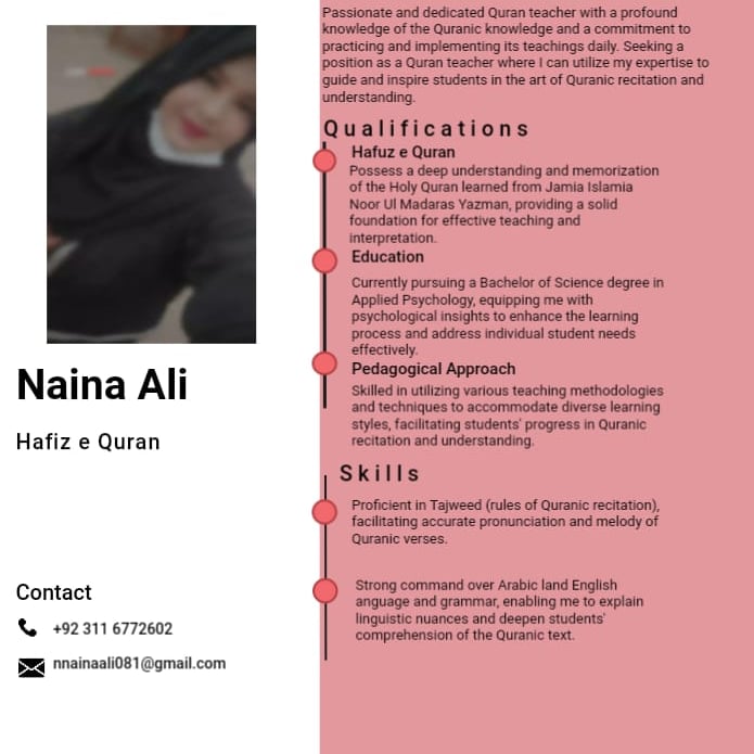 Naina Ali

Hafiz e Quran

Contact
Re +9211 6772602

£25 nainash081 @gmai com

Passonate and dedicated Quran teacher with a profound
Knowledge of the Quranic knowledge and a commament
practicing and implementing ts teachings day Seeking a
Poston 35 8 Quran teaches where | can GEE My expertise (5
guide and inspare students in the art of Quran: citation and
enderstanding

Qualifications
Hafuz e Quran
Possess a deep understanding and memorization
of the Holy Quran learned from Jamia Islamia
Noor UI Madarat Yazman, providing 8 sobd
foundation for effective teaching and

intecpretaton
Education
pursuing a Bachelor of Science degree 1
oquippang me with

Peychology.
prychological insights to enhance the learning
process and address ndidual student eds

Pedagogical Approach

Skiled in wing various teaching methodologies
30d 1h ruques 10 BCCOMMOdae Cverse arm ng
styles, facinating students’ progress in Quranic
1eCaNoN and understanding

Skills

Proficient in Tajweed (rubes of Quranic recitation).
facitating accurate pronunciation and melody of
Quranic verses.

Strong command over Arabic land English
anguage and grammar, enabling me to explain
students’