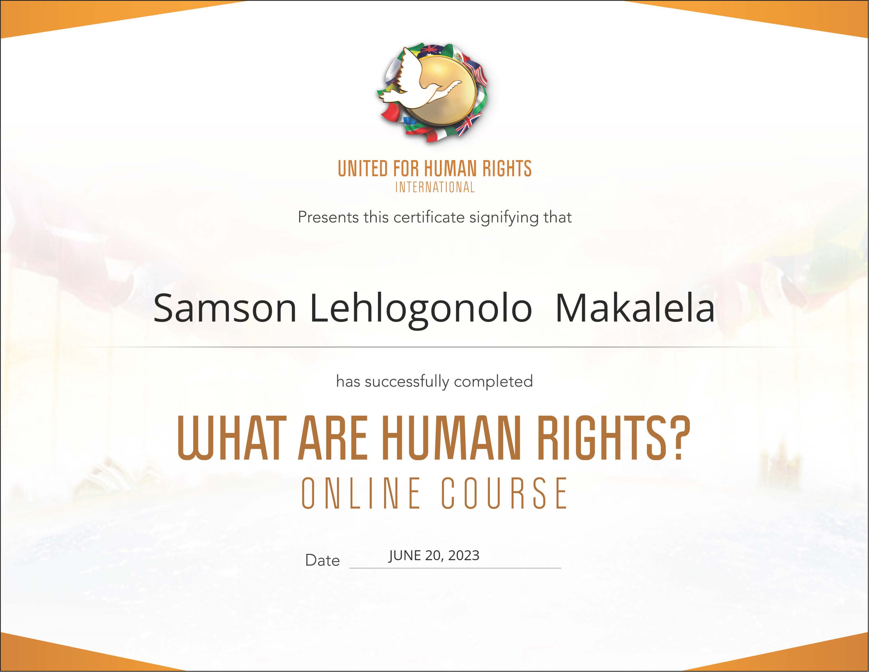 UNITED FOR HUMAN RIGHTS
INTERNATIONAL

Presents this certificate signifying that

Samson Lehlogonolo Makalela

has successfully completed

WHAT ARE HUMAN RIGHTS?
ONLINE COURSE

Date JUNE 20, 2023