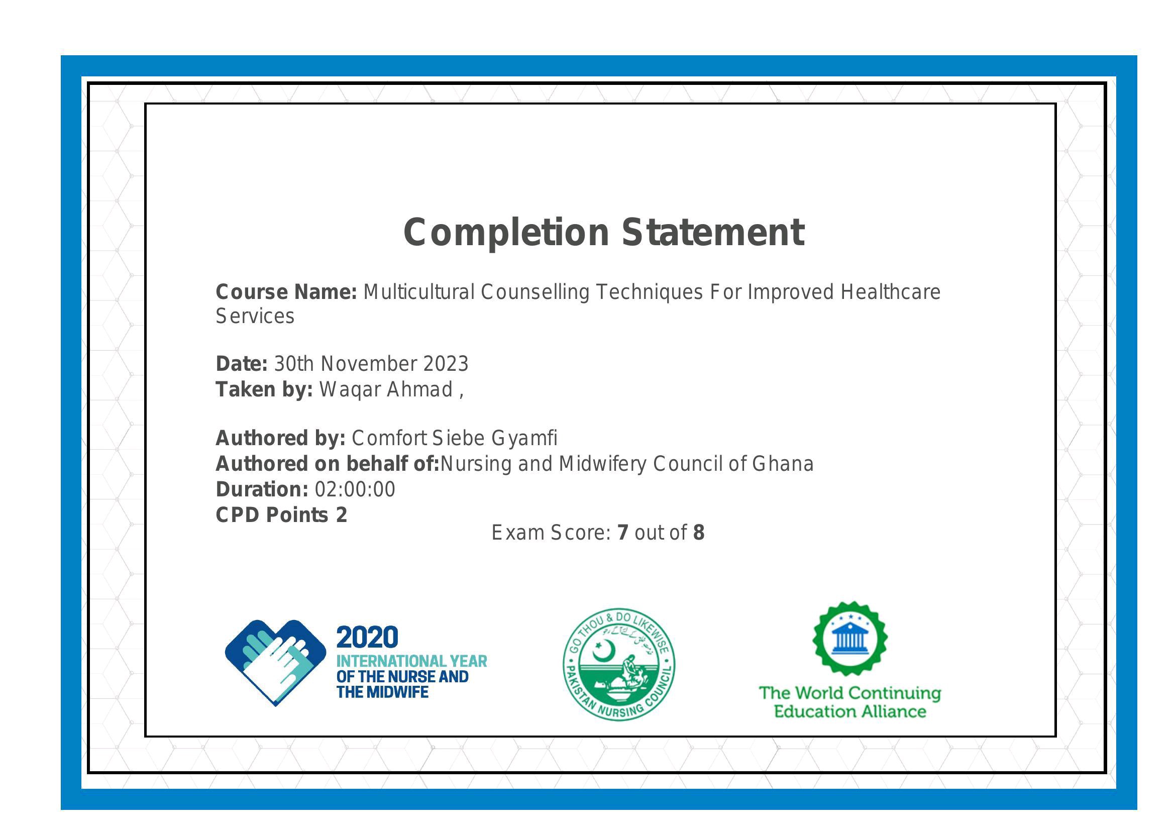Completion Statement

Course Name: Multicultural Counselling Techniques For Improved Healthcare
Services

Date: 30th November 2023
Taken by: Wagar Ahmad ,

Authored by: Comfort Siebe Gyamfi
Authored on behalf of:Nursing and Midwifery Council of Ghana
Duration: 02:00:00

CPD Points 2
Exam Score: 7 out of 8

INTERNATIONAL YEAR :

OF THE NURSE AND Ry

THE MIDWIFE : The World Continuing
Education Alliance