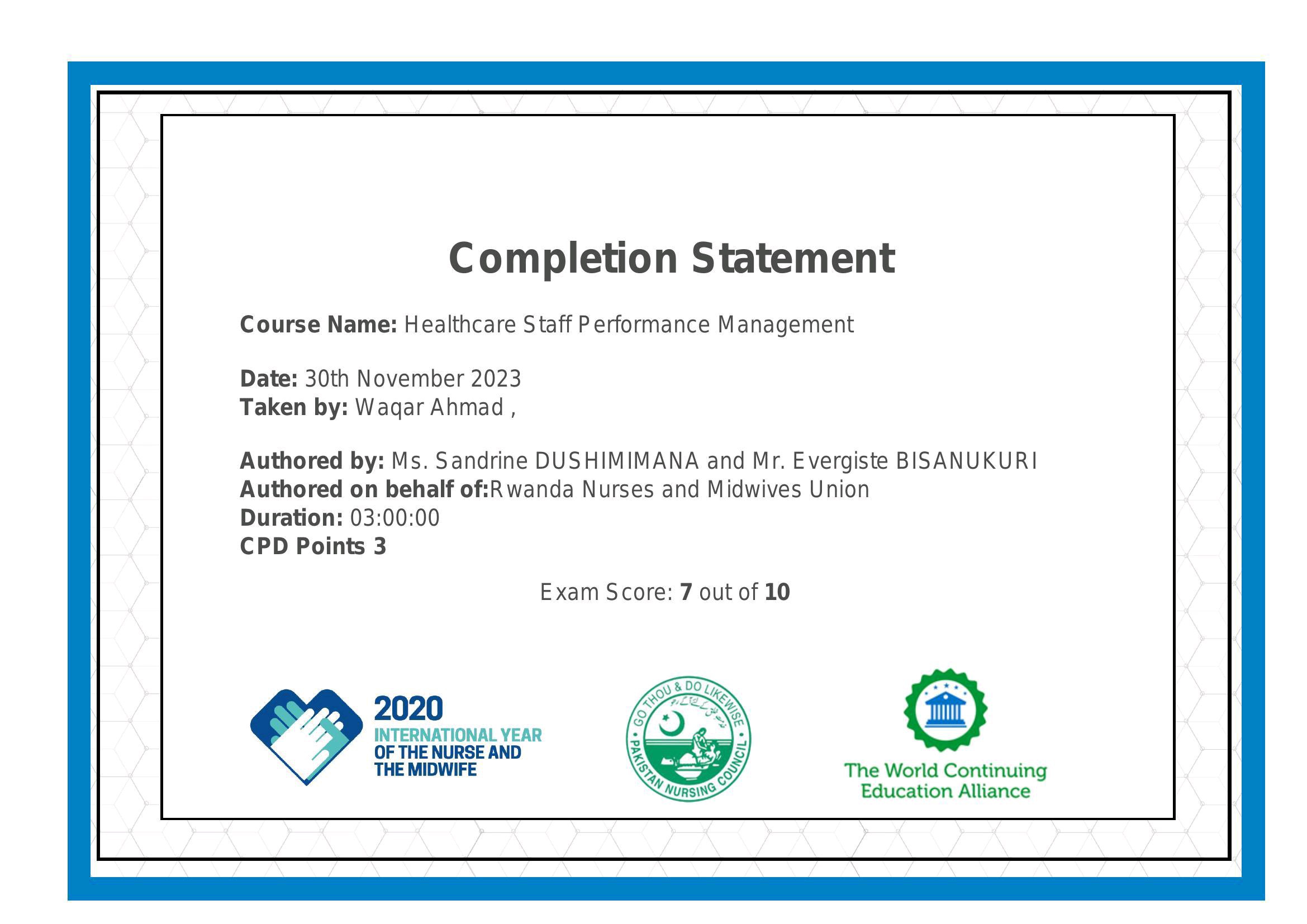 Completion Statement

Course Name: Healthcare Staff Performance Management

Date: 30th November 2023
Taken by: Wagar Ahmad ,

Authored by: Ms. Sandrine DUSHIMIMANA and Mr. Evergiste BISANUKURI
Authored on behalf of:Rwanda Nurses and Midwives Union

Duration: 03:00:00

CPD Points 3

Exam Score: 7 out of 10

INTERNATIONAL YEAR :

OF THE NURSE AND Ry

THE MIDWIFE : The World Continuing
Education Alliance