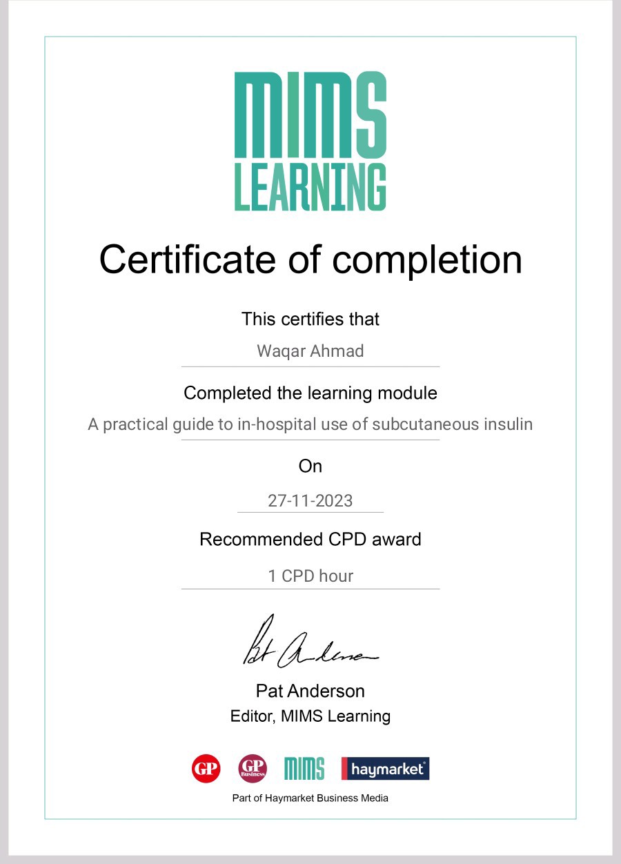 LEARNING

Certificate of completion

This certifies that
Wagar Ahmad

Completed the learning module

A practical guide to in-hospital use of subcutaneous insulin
On
27-11-2023
Recommended CPD award

1 CPD hour

4 Ada

Pat Anderson
Editor, MIMS Learning

© @ mms

Part of Haymarket Business Media