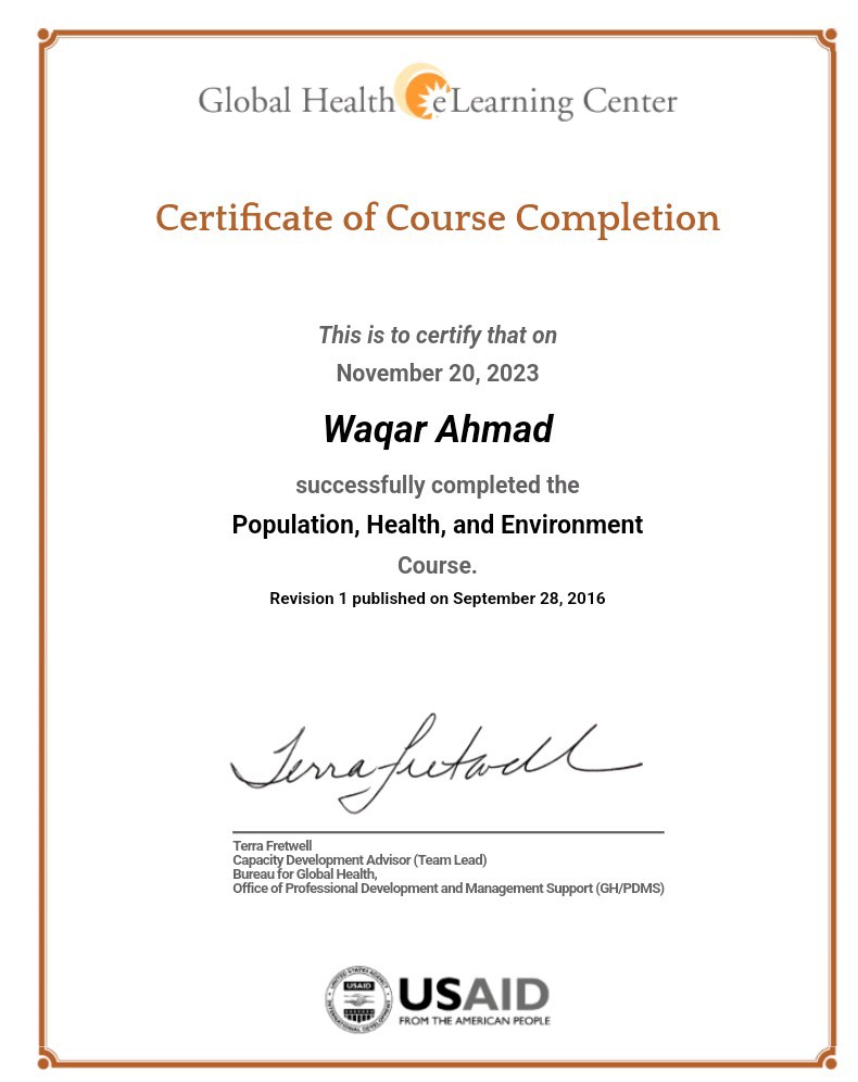Global Health €2Learning Center

Certificate of Course Completion

This is to certify that on
November 20, 2023

Waqar Ahmad

successfully completed the
Population, Health, and Environment

Course.
Revision 1 published on September 28. 2016

Office of Professional Development and Maragement Suppor (GAPOMS)

Fan
S/USAID