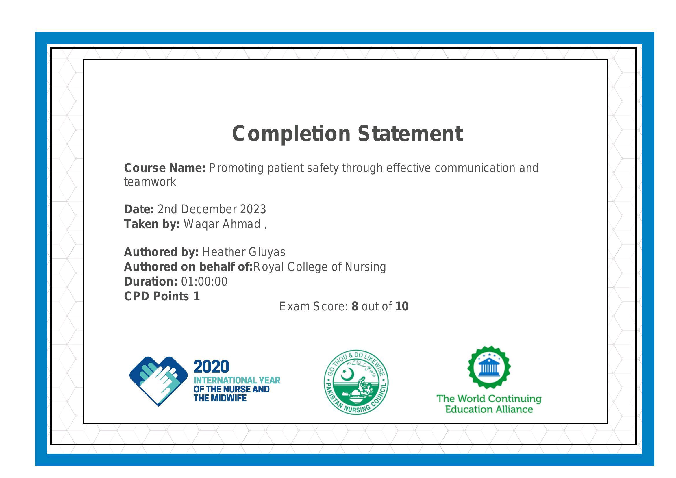 Completion Statement

Course Name: Promoting patient safety through effective communication and
teamwork

Date: 2nd December 2023
Taken by: Wagar Ahmad ,

Authored by: Heather Gluyas
Authored on behalf of:Royal College of Nursing
Duration: 01:00:00

CPD Points 1
Exam Score: 8 out of 10

INTERNATIONAL YEAR :

OF THE NURSE AND Ry

THE MIDWIFE : The World Continuing
Education Alliance