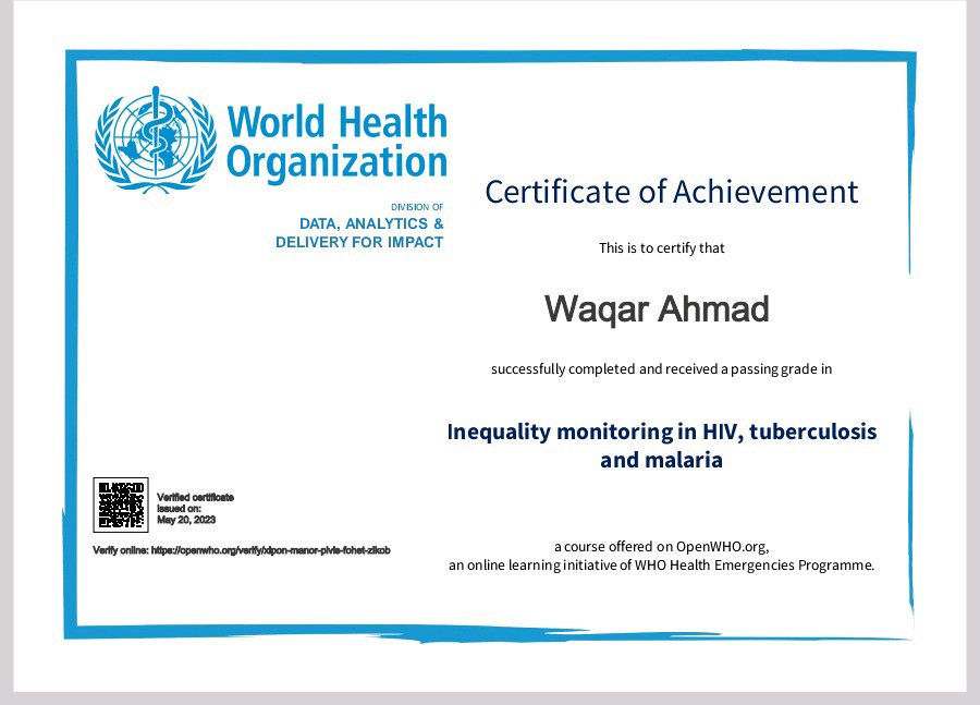 World Health
Organization

DATA. ANALYTICS &amp;
DELIVERY FOR IMPACT The 6 ta cently that

Certificate of Achievement

      
   
   
   
  

Wagar Ahmad

suersshly compinted and recesond 3 parsing grade

Inequality monitoring in HIV, tuberculosis
and malaria

=

2 course offend
an onkne Inaraing ind ation of WH

 

HHO eg,
ih § mergencns Programme