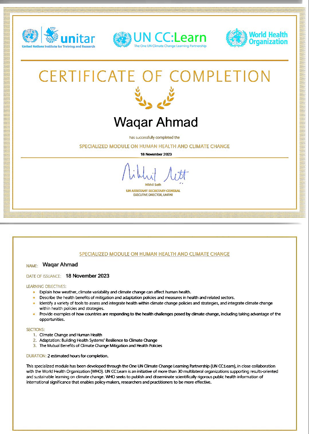| Sunitar @UNCClearn  (@) tsi

Urns Notions eatotte foe Traeang ood Ramesh "

CERTIFICATE OF COMPLETION

Ns PO

Wagar Ahmad

as suxxesshily completed the
SPECIALIZED MODULE ON HUMAN HEALTH AND CLIMATE CHANGE
18 Noveymeay 273

NM Aur

Nana soon

U0 ASS TANT SLC TAY GNERAL
£3QT NaC ICR, LTA

 

 

 

SPECIALIZED MODULE ON HUMAN HEALTH AND CLIMATE CHANGE
wwe Wagar Ahmad
© 18 November 2023

 

Deicbe the “eal? Lenehts of MDgDoN 3nd KERKI00N oboe Jd Mesures i health nd felted 1on.
10Anty 3 ety of 00K 10.3347 ING IEAGFILE DENI WATT AMate Cage ORS 3d LITERS, ING INte(rate Chrmate change
WE eg po nd steges,

© Prova exympkes of how Counties are responding to the health challenges posed by demate change, INCuding tong XNaNLage of the
opoortunbie

© Epa how weather. Chmate vanity and chmite CANge Can affect Paman healh

 

1 Cimate Change and Human Health
2 Adaptatan Buidng Heath Systems’ Reshence to imate Change
5 The Mutual Berehi, of Oumate Qunge Mibgation and Health Raises

 

2 estimated hours for completion,

Ths so6c 3 rect module has been developed Tough the One UN Climate CRange | 6ameng Partner sp (UN CC 16am). in ci04 collaboration
WB the Wk! Pelt O gam ston (WHO) UN CC Learn ran wstistive of more thon 10 imubisteral organizaborm spring nit onented
30st Sabie eating on dinate Gunge WHO wert a publish and drmminate sorely agora public health mkornasor of

neat 5nal Lane CaNCe that enables pORCY MIKES, rE7eXChers and PrXtoners o be more effective.
