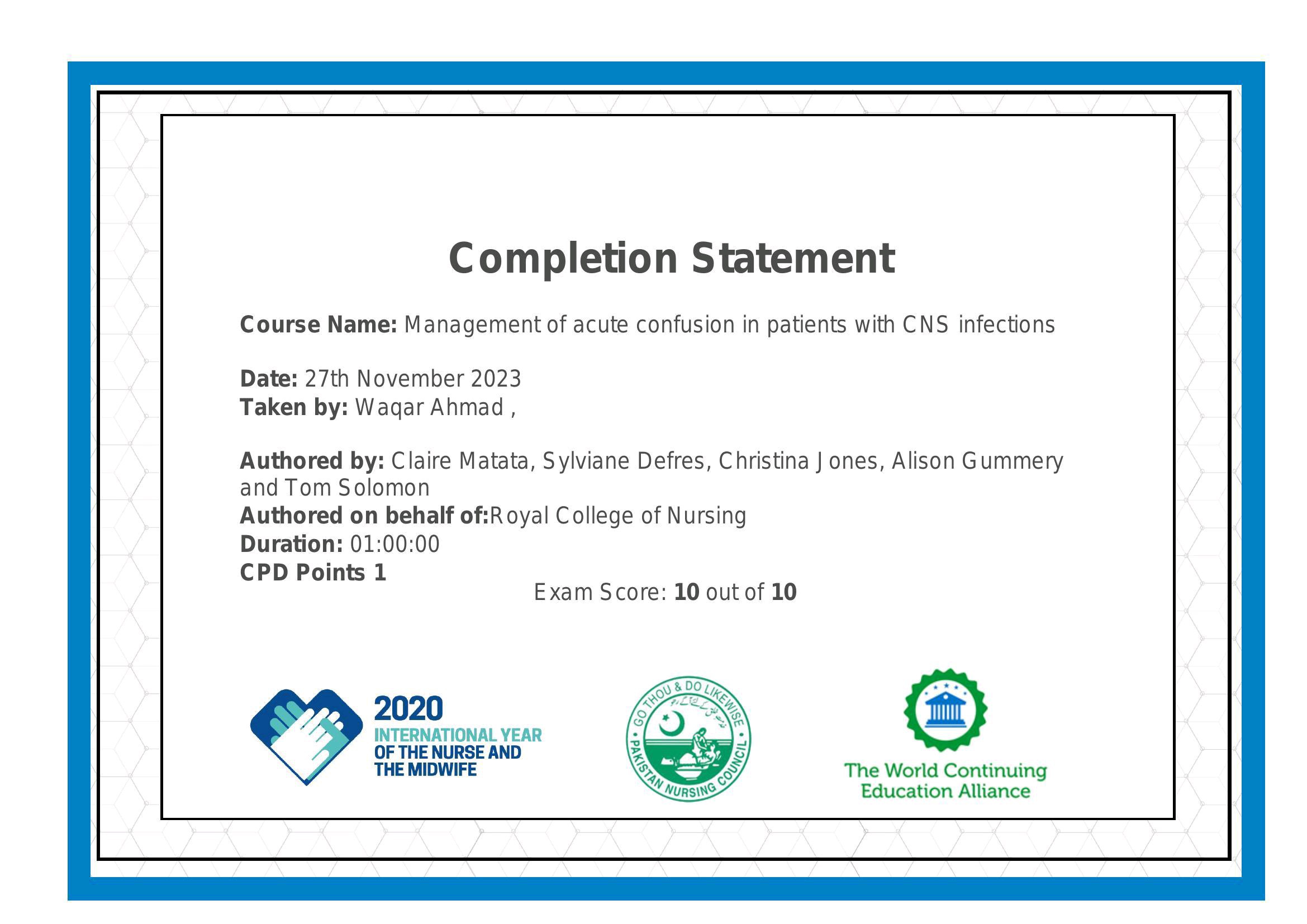 Completion Statement

Course Name: Management of acute confusion in patients with CNS infections

Date: 27th November 2023
Taken by: Wagar Ahmad ,

Authored by: Claire Matata, Sylviane Defres, Christina J ones, Alison Gummery
and Tom Solomon

Authored on behalf of:Royal College of Nursing

Duration: 01:00:00

CPD Points 1
Exam Score: 10 out of 10

INTERNATIONAL YEAR :

OF THE NURSE AND Ry

THE MIDWIFE : The World Continuing
Education Alliance