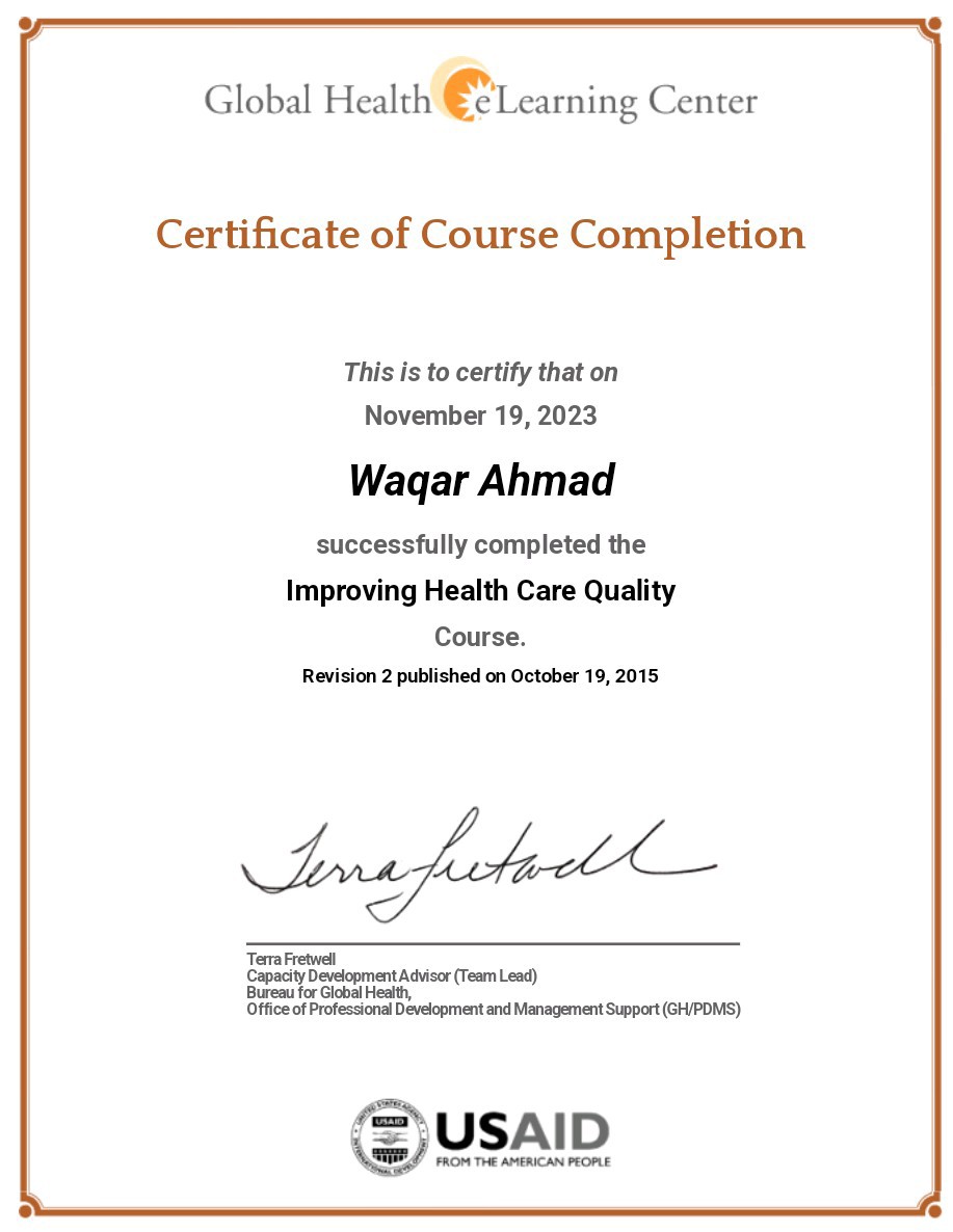 Global Health € Learning Center
Certificate of Course Completion

This is to certify that on
November 19, 2023

Wagar Ahmad

successfully completed the
Improving Health Care Quality

Course.
Revision 2 published on October 19, 2015

osu tctaotll_

Terra Fretwell
Development Advisor (Team Lead)
Health,

Bure for Global
Office of Professional Development and Management Support (GHPDMS)

=
&/YSAID