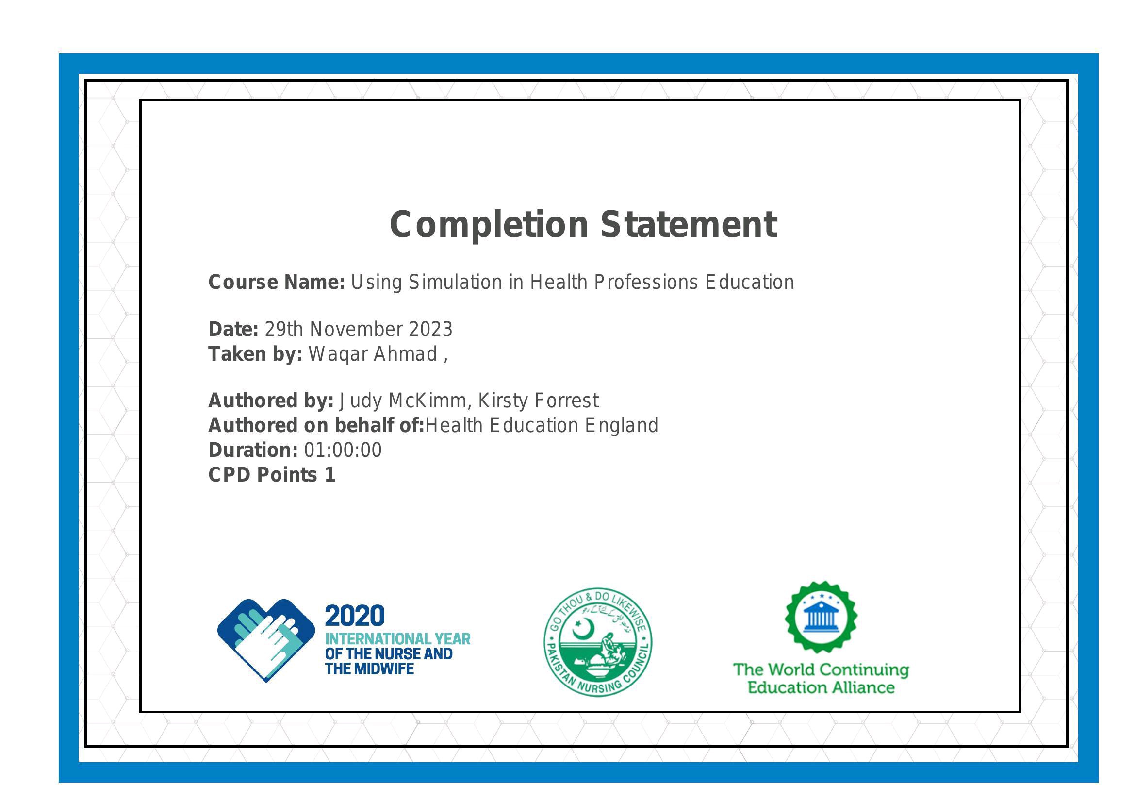 Completion Statement

Course Name: Using Simulation in Health Professions Education

Date: 29th November 2023
Taken by: Wagar Ahmad ,

Authored by: | udy McKimm, Kirsty Forrest
Authored on behalf of:Health Education England
Duration: 01:00:00

CPD Points 1

INTERNATIONAL YEAR :

OF THE NURSE AND Ry

THE MIDWIFE : The World Continuing
Education Alliance