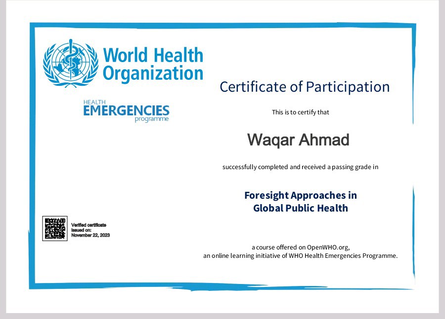 World Health

     

¢ Organization » Co
Certificate of Participation
EMERGENCIES a bio cx

   
  
   

Wagar Ahmad

Luersshly completed 3nd recesnd 3 paismg grade in

Foresight Approaches in
Global Public Health
