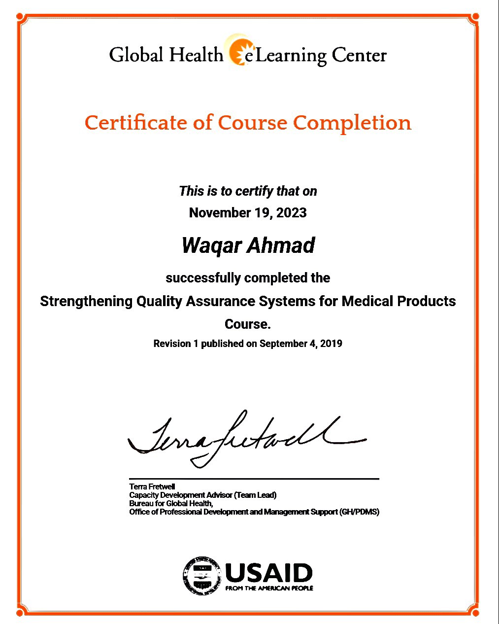 Global Health € Learning Center
Certificate of Course Completion

This is to certify that on
November 19, 2023

Waqar Ahmad

successfully completed the
Strengthening Quality Assurance Systems for Medical Products

Course.
Revision 1 published on September 4, 2019

Tina Sots

Tera Fretwed

Capactty Development Advisor (Tearn Lead)

Bureau for Global Health,

Office of Professional Development and Management Support (GH/POMS)

\&/ (= USAID

FROM TE AMERICAN ORE