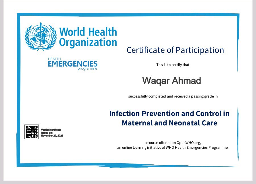 ZY World Health
%/¥ Organization

ke

    

Certificate of Participation
EMERGENCIES NE

Wagar Ahmad

Criitdly compinted and receaed 3 patig grade in

    
  
   
 

Infection Prevention and Control in
Maternal and Neonatal Care