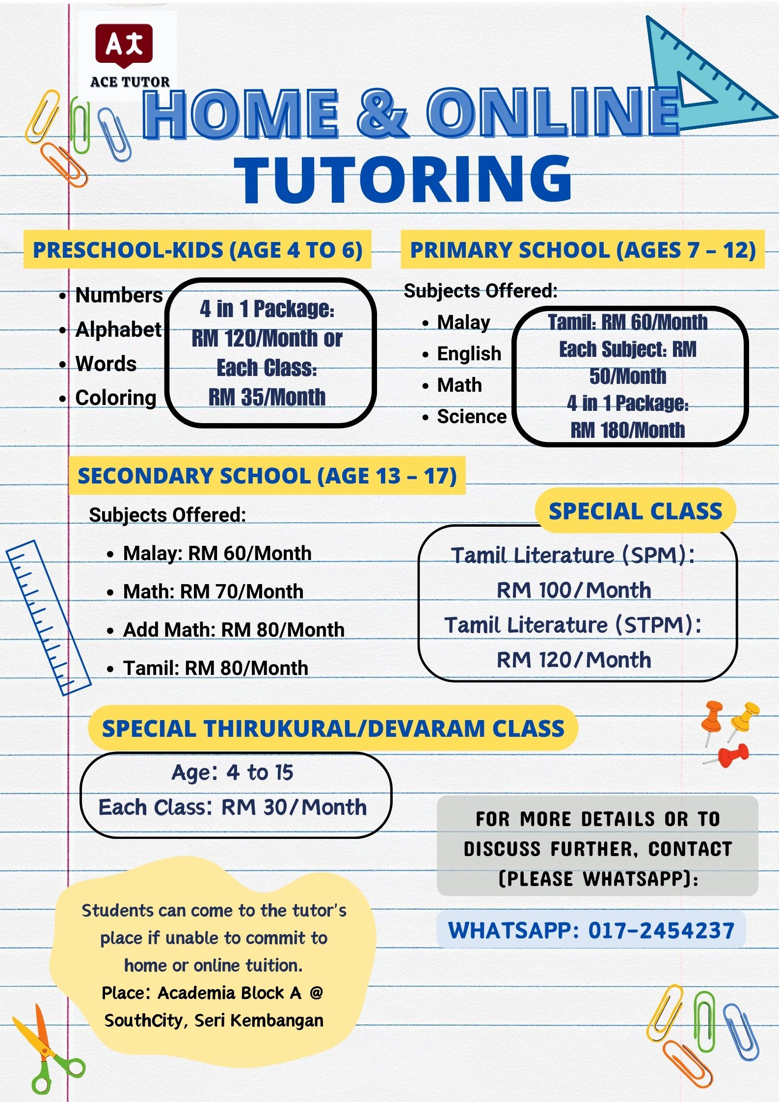 ACE TUTOR

HOME &amp; ONLINE.
~~ TUTORING

PRESCHOOL-KIDS (AGE4 TO 6) - PRIMARY SCHOOL (AGES 7 - 12) -

 

—s Numbers; —N\ Subjects Offered: —

~ 4in1Package:
Alphabet] gy 120/Month or : es Eiri Til

o Words — gen : geet
ach Class: Sain 50/Month

«| Coloring RM 35/Month 4 in 1 Package:

RM 180/Month

    

  
 
 
   
  
  
   

« Science

| SECONDARY SCHOOL (AGE 13-17) Shea Si
Subjects Offered: ~~ SPECIAL CLASS

« Malay: RM 60/Month Tamil Literature (SPM):

« Math: RM 70/Month era] e a RM 100/Month
_« Add Math: RM 80/Month | Tamil Literature (STPM): |

 

e Tamil: RM 80/Month RM 120/Month

SPECIAL THIRUKURAL/DEVARAM CLASS 3 =

Age: 4 to 15
Each Class: RM 30/Month

   

FOR MORE DETAILS OR TO
DISCUSS FURTHER, CONTACT
(PLEASE WHATSAPP):

   

Students can come to the tutor's Sm - — a
place if unable to commit to = WHATSAPP: 017-2454237 :

home or online tuition.
Place: Academia Block A @

_ SouthCity, Seri Kembangan SE re RoR dU

\
4