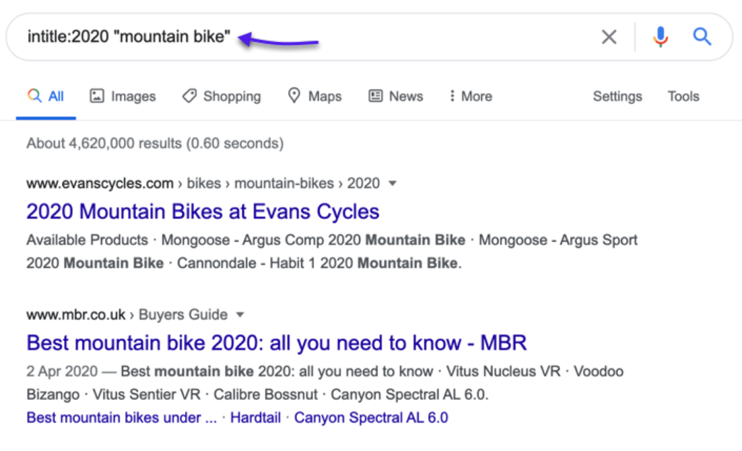  - intitle:2020 "mountain bike" sme X yy Q

Q All [E) Images <Q Shopping Maps [E News i More Settings Tools

 

About 4,620,000 results (0.60 seconds)

www.evanscycles.com » bikes » mountain-bikes » 2020 ~

2020 Mountain Bikes at Evans Cycles

Available Products - Mongoose - Argus Comp 2020 Mountain Bike - Mongoose - Argus Sport
2020 Mountain Bike - Cannondale - Habit 1 2020 Mountain Bike.

www.mbr.co.uk » Buyers Guide ~

Best mountain bike 2020: all you need to know - MBR

2 Apr 2020 — Best mountain bike 2020: all you need to know - Vitus Nucleus VR - Voodoo
Bizango - Vitus Sentier VR - Calibre Bossnut - Canyon Spectral AL 6.0.

Best mountain bikes under ... - Hardtail - Canyon Spectral AL 6.0