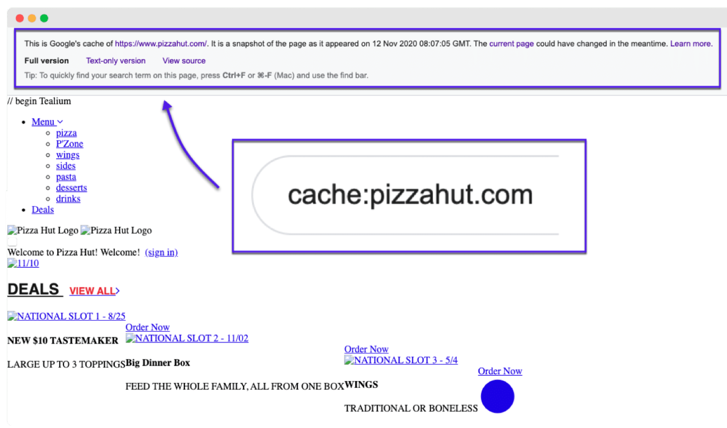 This is Google's cache of hits /iwww.pizzahut conv. It is a snapshot of the page as it appeared on 12 Nov 2020 08:07-05 GMT. The current page could have changed in the meantime. Learn more.

Full version Text-only version View source
Tip: To quickly find your search term on this page. press CtrieF or 3%F (Mac) and use the find bar.

cache:pizzahut.com

   
    
 
   
   
  
  

Pizza Hut Logo Pizza Hut Logo

‘elcome to Pizza Hut! Welcome! (sign in)

NATIONAL SLOT | - 825

Order Now
$10 TASTEMAKER » NATIONAL SLOT 2 - 11/02
w
LARGE UP TO 3 TOPPING SBig Dinner Box wo NATIONAL SLOT 3 - 5/4

Order Now
FEED THE WHOLE FAMILY, ALL FROM ONE BOXWINGS O

TRADITIONAL OR BONELESS