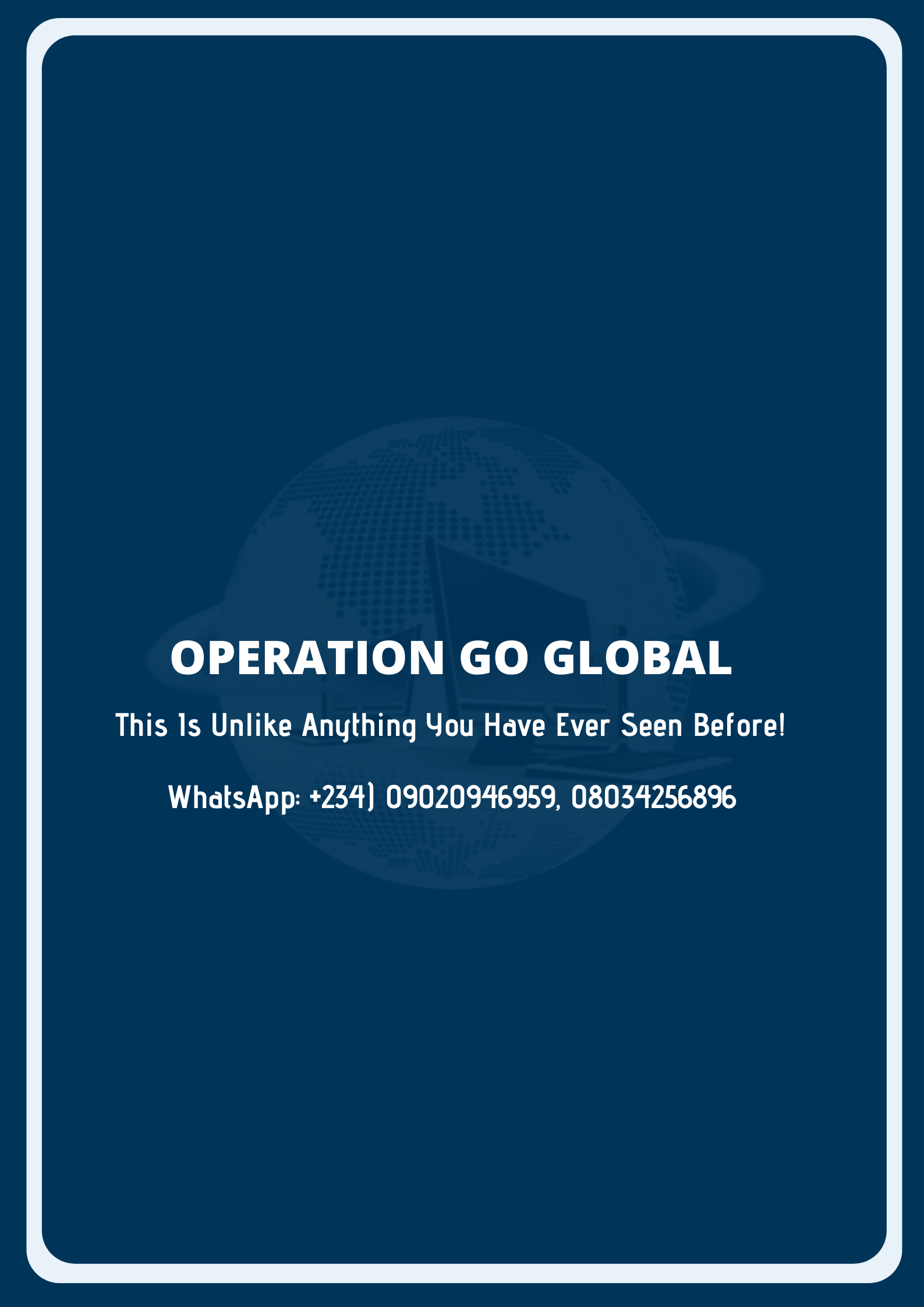 OPERATION GO GLOBAL
This 1s Unlike Anything You Have Ever Seen Before!

WhatsApp: +234) 09020946959, 0803425689