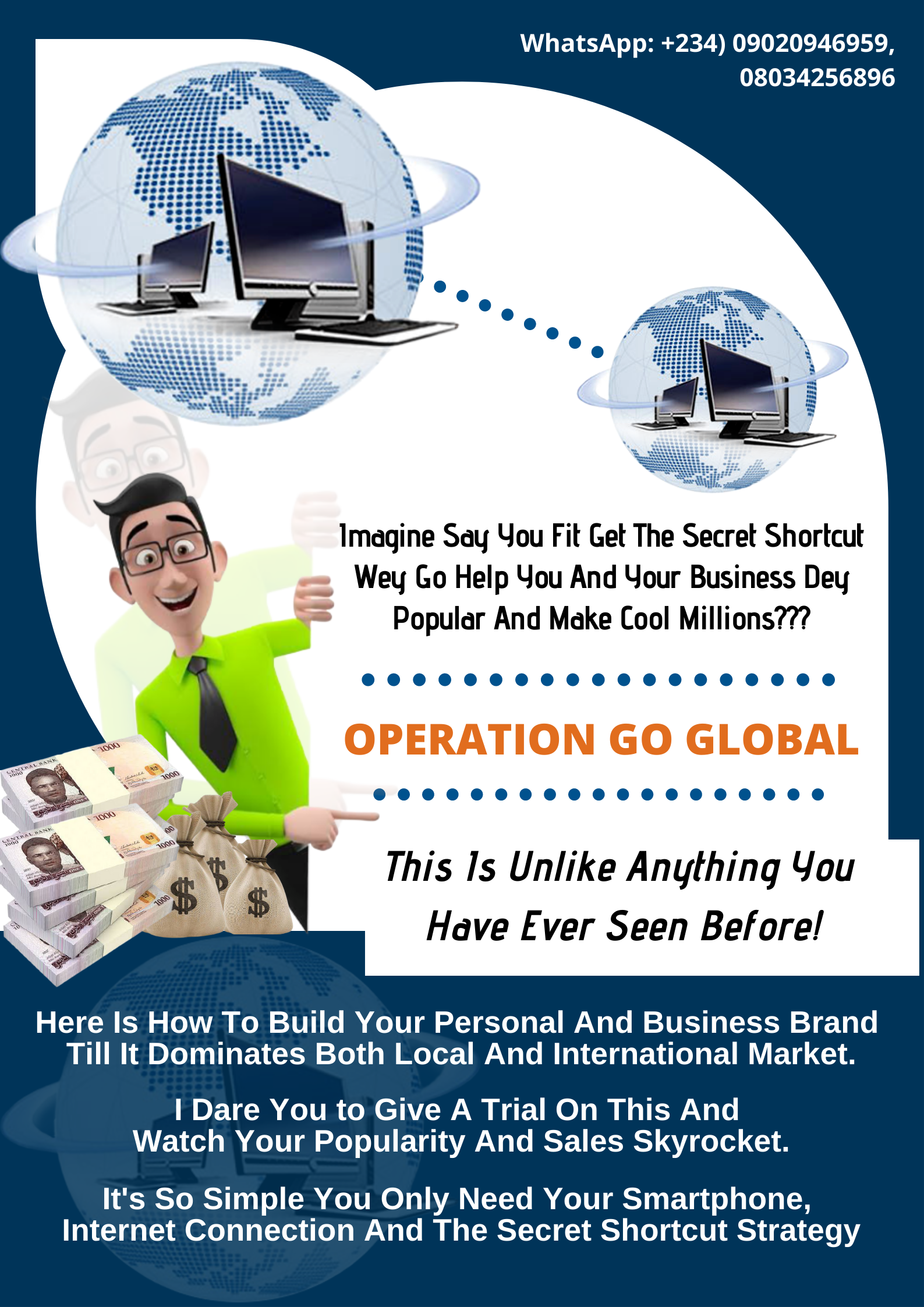 WhatsApp: +234) 09020946959,
08034256896

wiitin, wr"

alii,

Imagine Say You Fit Get The Secret Shortcut
~ Wey Go Help You And Your Business Dey
= Popular And Make Cool Millions???

OPERATION GO GLOBAL

This Is Unlike Anything You
Have Ever Seen Before!

Here Is How To Build Your Personal And Business Brand
Till It Dominates Both Local And International Market.

I Dare You to Give A Trial On This And
Watch Your Popularity And Sales Skyrocket.

It's So Simple You Only Need Your Smartphone,
Internet Connection And The Secret Shortcut Strategy