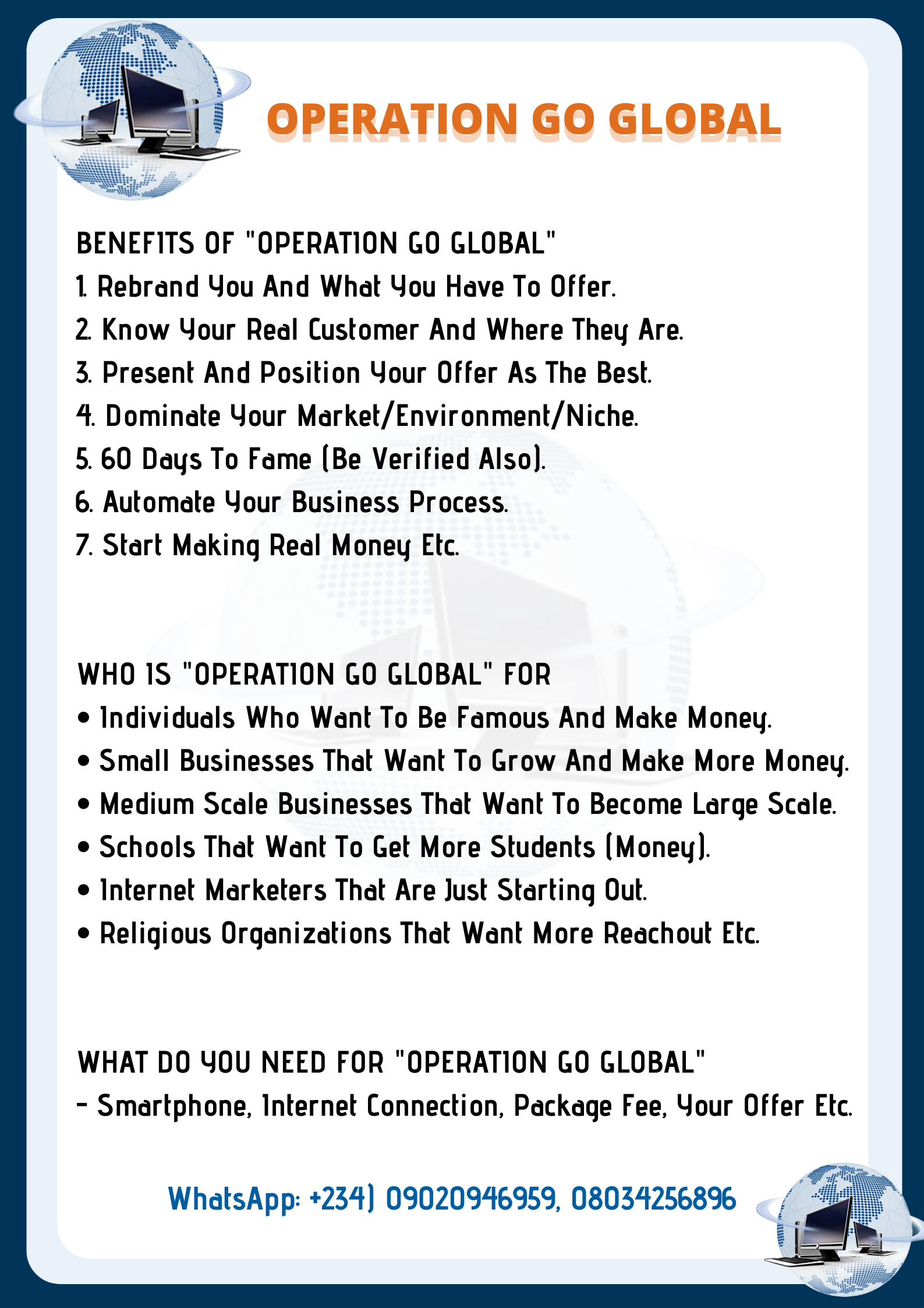 {| OPERATION GO GLOBAL

BENEFITS OF "OPERATION GO GLOBAL"

1 Rebrand You And What You Have To Offer.

2 Know Your Real Customer And Where They Are.
3. Present And Position Your Offer As The Best.

4 Dominate Your Market/Environment/Niche.
5.60 Days To Fame (Be Verified Also).

6. Automate Your Business Process.

7. Start Making Real Money Etc.

WHO 1S "OPERATION GO GLOBAL" FOR

¢ Individuals Who Want To Be Famous And Make Money.

e Small Businesses That Want To Grow And Make More Money.
¢ Medium Scale Businesses That Want To Become Large Scale.
e Schools That Want To Get More Students (Money).

e Internet Marketers That Are Just Starting Out.

® Religious Organizations That Want More Reachout Etc.

WHAT DO YOU NEED FOR "OPERATION GO GLOBAL"
- Smartphone, Internet Connection, Package Fee, Your Offer Etc.

i
i

WhatsApp: +234) 09020946959, 080342568% . / a