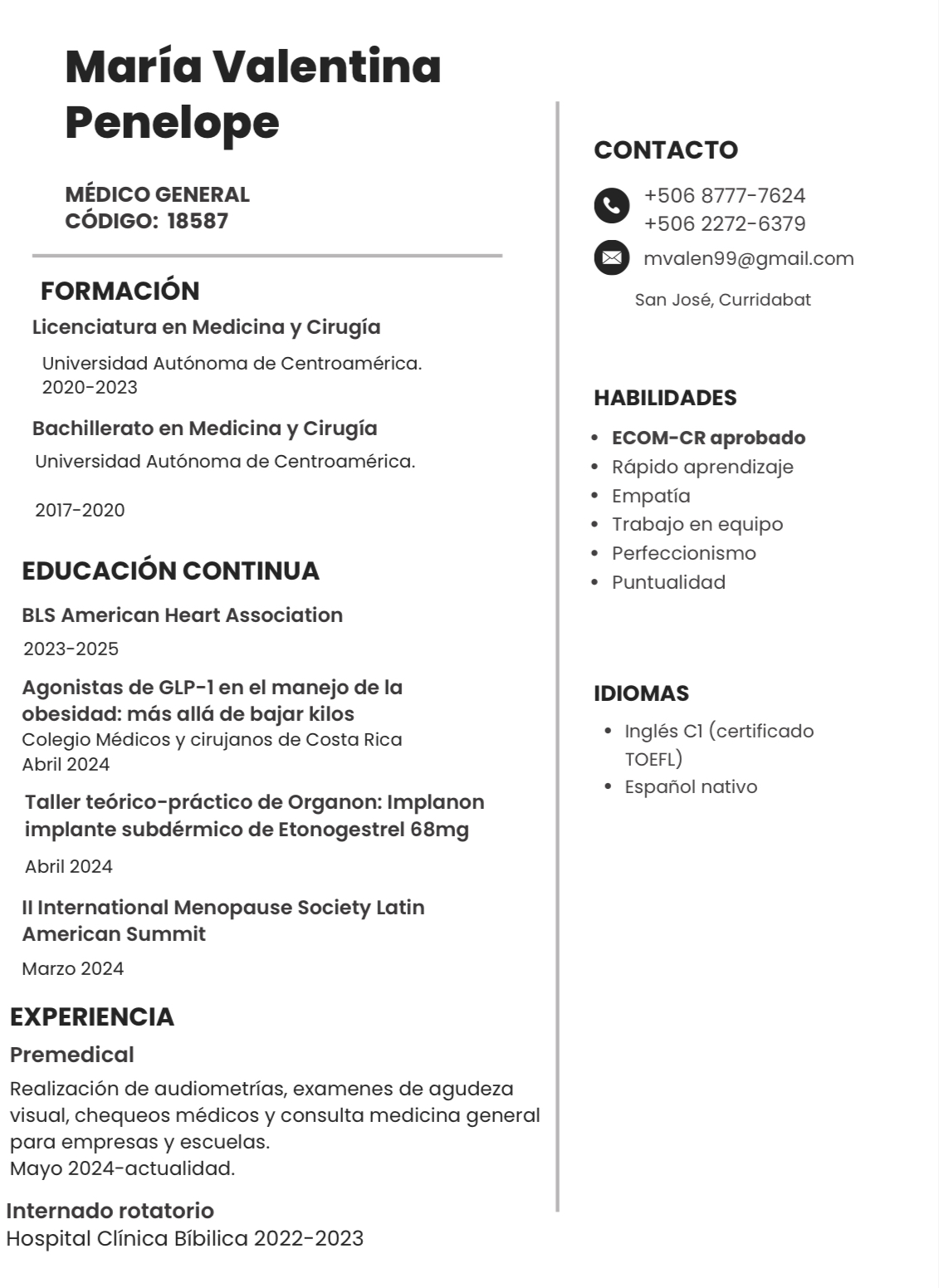 Maria Valentina
Penelope

MEDICO GENERAL
cODIGO: 18587

FORMACION
Licenciatura en Medicina y Cirugia

Universidad Autonoma de Centroamérica
2020-2023

Bachillerato en Medicina y Cirugia
Universidad Autonoma de Centroamérica

2017-2020

EDUCACION CONTINUA

BLS American Heart Association
2023-2025

Agonistas de GLP-1en el manejo de la
obesidad: mas alla de bajar kilos
Colegio Médicos y cirujanos de Costa Rica
Abril 2024

Taller teérico-practico de Organon: Implanon
implante subdérmico de Etonogestrel 68mg

Abril 2024

Il International Menopause Society Latin
American Summit

Marzo 2024

EXPERIENCIA

Premedical

Realizacion de audiometrias, examenes de agudeza
visual, chequeos médicos y consulta medicina general

para empresas y escuelas.
Mayo 2024-actualidad.

Internado rotatorio
Hospital Clinica Bibilica 2022-2023

CONTACTO

o +506 8777-7624
+506 2272-6379

(=) mvalen99@gmail.com

San José, Curridabat

HABILIDADES

+ ECOM-CR aprobado
* Rapido aprendizaje
+ Empatia

+ Trabajo en equipo
+ Perfeccionismo

* Puntualidad

IDIOMAS

« Inglés Cl (certificado
TOEFL)
* Espanol nativo