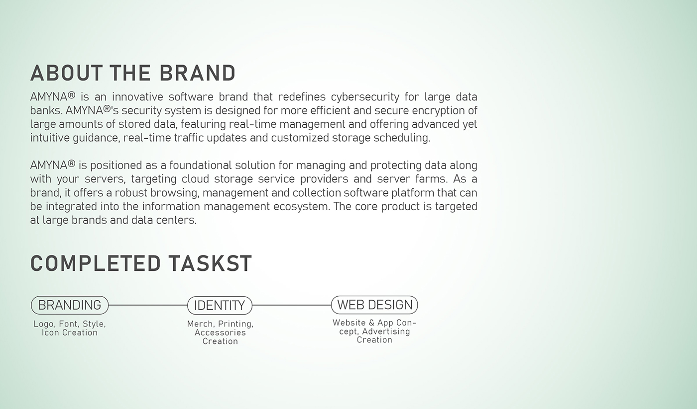 ABOUT THE BRAND

AMYNA® is an innovative software brand that redefines cybersecurity for large data
banks AMYNA®'s security system is designed for more efficient and secure encryption of
large amounts of stored data, featuring real-time management and offering advanced yet
intuitive guidance, real-time traffic updates and customized storage scheduling

AMYNA® is positioned as a foundational solution for managing and protecting data along
with your servers, targeting cloud storage service providers and server farms. As a
brand, it offers a robust browsing, management and collection software platform that can
be integrated into the information management ecosystem The core product 1s targeted
at large brands and data centers

COMPLETED TASKST

(BRANDING ) (IDENTITY )————(WEB DESIGN)
Logo. Font, Style. Website &amp; App Con

Icon Creation cept, Advertising

Creation
