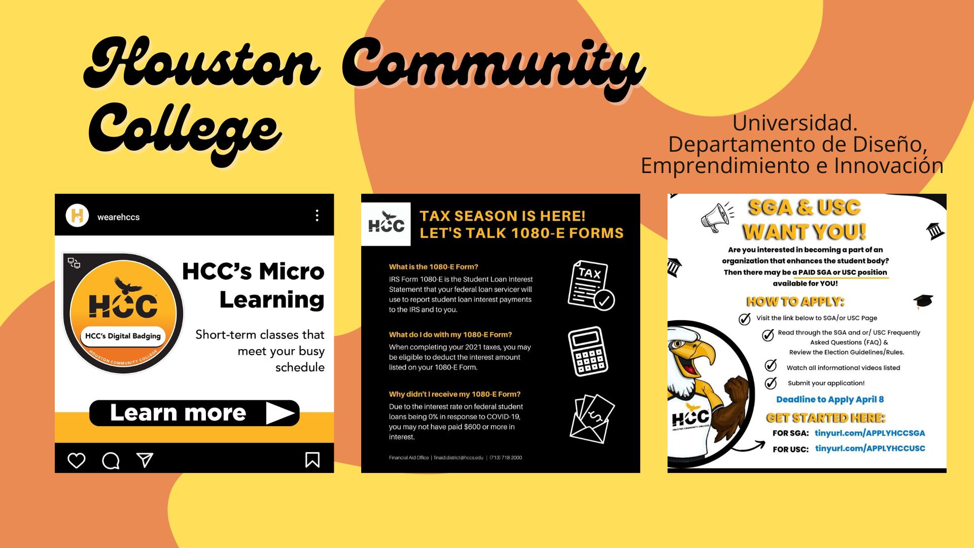 Universidad.

Houston Community
Departamento de Disefio,

Emprendimiento e Innovacion

Pein e SN ———
2 LET'S TALK 1080-E FORMS WANT YOU! S

Are you interested in becoming @ part of an
organization that enhances the student body?

HCC’s Micro seicersnso RR ; mn

Learning preamp -

    

     

MCC's Digital Badging Short-term classes that
RR

meet your busy

schedule

 

st apphcot

Deadline to Apply April 8

CET STARTED KER
FORSGA: tinyurl.com/APPLYHCCSGA

FORUSC: tinyurl.com/APPLYHCCUSC