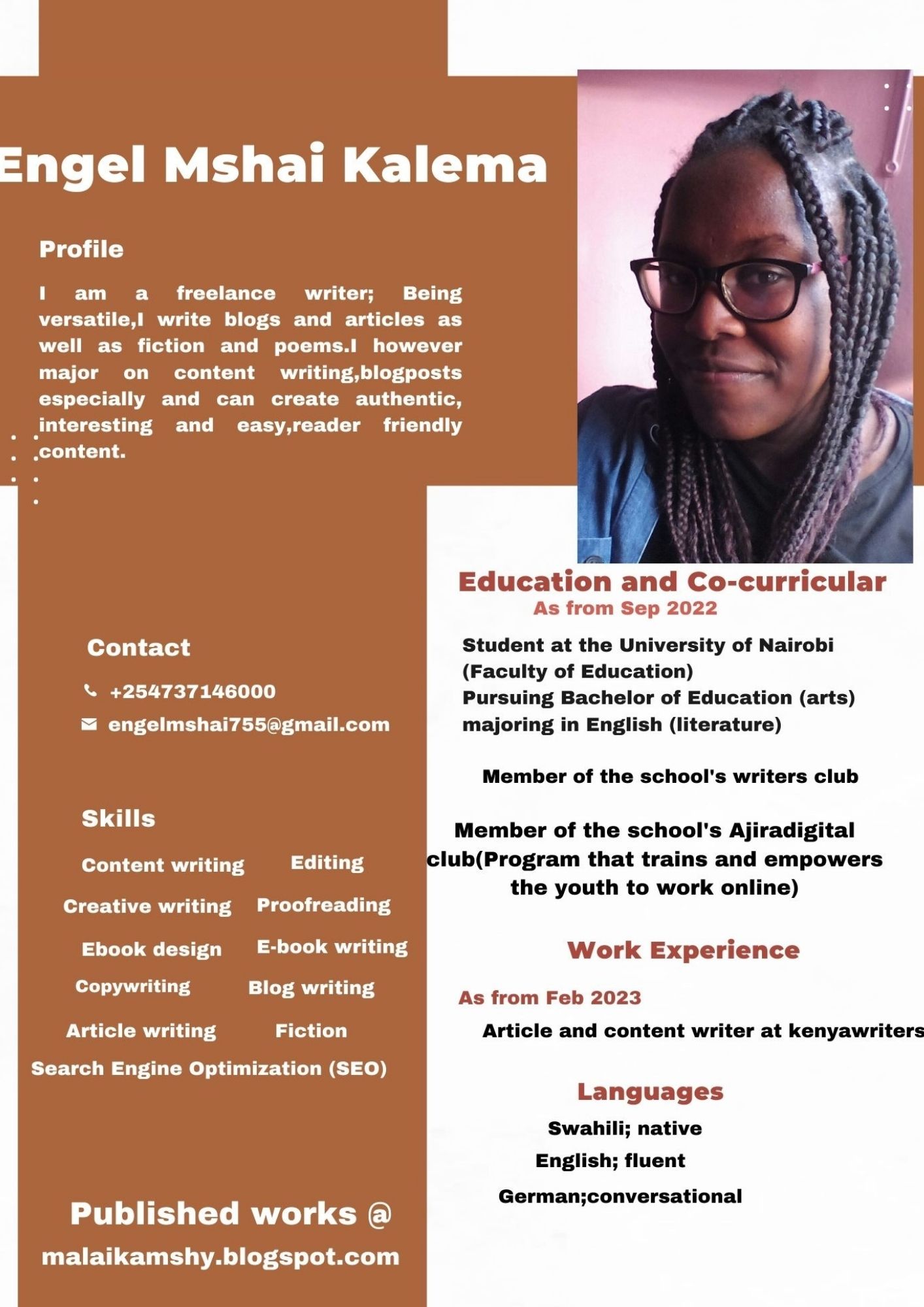 Engel Mshai Kalema

  

Profile

1 am a freelance writer; Being
versatile,l write blogs and articles as
well as fiction and poems.l however
major on content writing,blogposts
especially and can create authentic,
Jnteresting and easy,reader friendly

) content.
Education and Co-curricular
As from Sep 2022
Contact Student at the University of Nairobi
(Faculty of Education)
& +254737146000 Pursuing Bachelor of Education (arts)
& engelmshai755@gmail.com majoring in English (literature)
Member of the school's writers club
SLU Member of the school's Ajiradigital
Content writing Editing lub(Program that trains and empowers

the youth to work online)

Creative writing Proofreading
Ebook design E-book writing Work Experience
Rall a bth As from Feb 2023

Article writing Fiction Article and content writer at kenyawriters

Search Engine Optimization (SEO)
Languages

Swahili; native
English; fluent

Germanj;conversational

Published works @

malaikamshy.blogspot.com