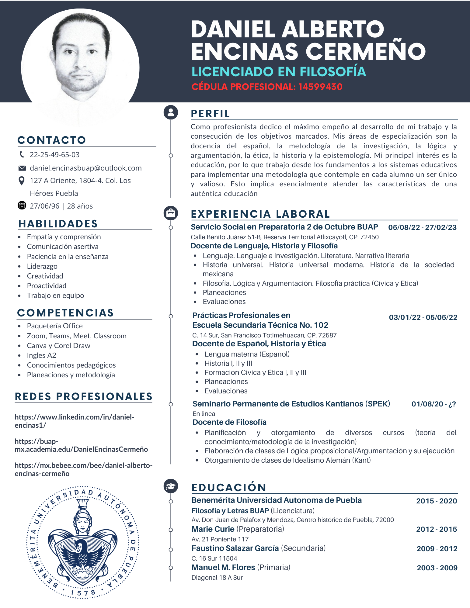 DANIEL ALBERTO _
ENCINAS CERMENO
LICENCIADO EN FILOSOFiIA
CONTACTO
C 22-25-49-65-03
© daniel.encinasbuap@outlook.com
Q 127 A Oriente, 1804-4. Col. Los
Héroes Puebla
® 27/06/96 | 28 ais
HABILIDADES
« Empatia y comprension
¢ Comunicacion asertiva
* Paciencia en la ensenanza
e Liderazgo
¢ Creatividad
s Proactividad
« Trabajo en equipo
COMPETENCIAS
* Paqueteria Office
* Zoom, Teams, Meet, Classroom
e Canvay Corel Draw
* Ingles A2
+ Conocimientos pedagogicos
e Planeaciones y metodologia
REDES PROFESIONALES
https://www.linkedin.com/in/daniel-
encinas1/
https://buap-
mx.academia.edu/DanielEncinasCermeio
https://mx.bebee.com/bee/daniel-alberto-
encinas-cermefio
=)
Or
PERFIL
Como profesionista dedico el maximo empeno al desarrollo de mi trabajo y la
consecucion de los objetivos marcados. Mis areas de especializacion son la
docencia del espanol, la metodologia de la investigacion, la logica vy
argumentacion, a ética, la historia y la epistemologia. Mi principal interés es la
educacion, por lo que trabajo desde los fundamentos a los sistemas educativos
para implementar una metodologia que contemple en cada alumno un ser unico
y valioso. Esto implica esencialmente atender las caracteristicas de una
auténtica educacion
EXPERIENCIA LABORAL
Servicio Social en Preparatoria 2 de Octubre BUAP 05/08/22 - 27/02/23
Calle Benito Juarez 51-B, Reserva Territorial Atlixcayotl, CP. 72450
Docente de Lenguaje, Historia y Filosofia
* Lenguaje. Lenguaje e Investigacion. Literatura. Narrativa literaria
* Historia universal. Historia universal moderna. Historia de la sociedad
mexicana
« Filosofia. Logica y Argumentacion. Filosofia practica (Civica y Etica)
* Planeaciones
* Evaluaciones
Practicas Profesionales en
Escuela Secundaria Técnica No. 102
C. 14 Sur, San Francisco Totimehuacan, CP. 72587
Docente de Espanol, Historia y Etica
+ Lengua materna (Espanol)
« Historia, ly lll
+ Formacion Civica y Etical, lly Ill
+ Planeaciones
* Evaluaciones
03/01/22 - 05/05/22
Seminario Permanente de Estudios Kantianos (SPEK)
Enlinea
Docente de Filosofia
e Planificacion y otorgamiento de diversos
conocimiento/metodologia de la investigacion)
« Elaboracion de clases de Logica proposicional/Argumentacion y su ejecucion
* Otorgamiento de clases de Idealismo Aleman (Kant)
01/08/20 ;?
Cursos (teoria del
EDUCACION
Benemérita Universidad Autonoma de Puebla
Filosofia y Letras BUAP (Licenciatura)
Av. Don Juan de Palafox y Mendoza, Centro historico de Puebla, 72000
Marie Curie (Preparatoria)
Av. 21 Poniente 117
Faustino Salazar Garcia (Secundaria)
C.16 Sur 11504
Manuel M. Flores (Primaria)
Diagonal 18 A Sur
2015-2020
2012-20156
2009-2012
2003-2009