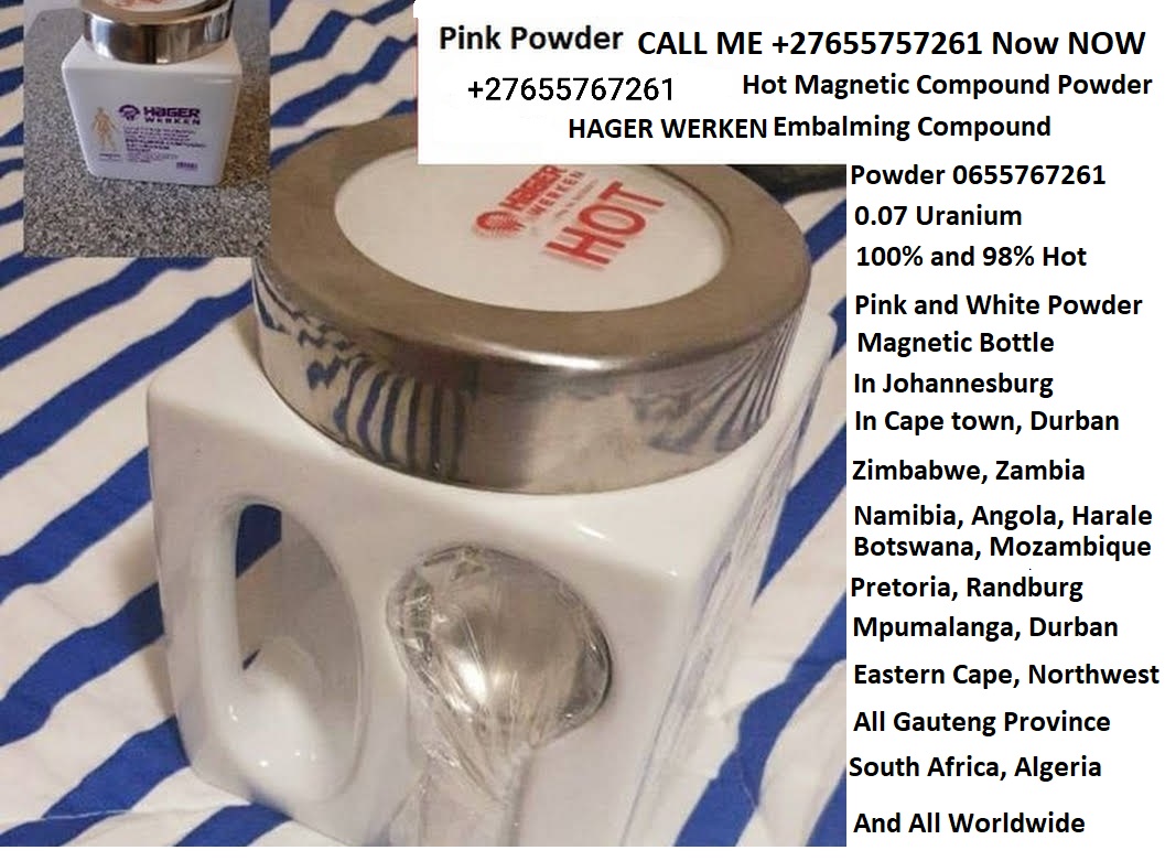 Pink Powder CALL ME +27655757261 Now NOW

+27655767261 Hot Magnetic Compound Powder
HAGER WERKEN Embalming Compound

Powder 0655767261

0.07 Uranium

100% and 98% Hot

Pink and White Powder

Magnetic Bottle

In Johannesburg

In Cape town, Durban

Zimbabwe, Zambia

Namibia, Angola, Harale
Botswana, Mozambique

Pretoria, Randburg
Mpumalanga, Durban

Eastern Cape, Northwest
All Gauteng Province

South Africa, Algeria
And All Worldwide